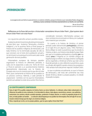 44
La escogencia de una fecha no pasa de tener un carácter simbólico, porque la historia es por naturaleza fluida, divagante y
continua y nunca comienza ni termina exactamente en un hecho o en una fecha.
Arturo Uslar Pietri
(Historiador y escritor venezolano).
Reflexiona en la frase del escritor e historiador venezolano Arturo Uslar Pietri. ¿Qué quiere decir
Arturo Uslar Pietri con esta frase?
¿PERIODIZACIÓN?
Los siguientes párrafos aclaran posibles dudas.
Acabamosdeterminarelestudiodelaprimeraparte
de este libro: que titulamos “Venezuela y América
Indígena” y no le pusimos fecha al final porque la
historia de los pueblos indígenas de Venezuela y de
toda América no ha terminado (prueba de ello es
que conviven con el resto de la población actual) y
no terminará nunca porque la continuará cada nueva
generación de esos pueblos.
Historiadores europeos de tiempos pasados
organizaron la historia en diferentes períodos, a
cada uno le asignando a cada uno fecha de inicio
y l final en atención a un acontecimiento histórico
(generalmente relacionado con la historia de
Europa); esto no es lo correcto por lo que dice el Uslar
Pietri, pues ciertamente la historia de los pueblos es
un proceso continuo. Además, a cada período le
asignanaron nombres con los que los historiadores
(as) de la actualidad no están de acuerdo. Pero hemos
considerado necesario informárselos porque con
esos nombres los encontrarán en libros y en cualquier
otro material que consulten.
En cuanto a la historia de América, al primer
período suelen denominarlo prehispánico y termina
en el siglo XV (y en algunos casos, 1492). Nombre y
fecha reflejan la visión eurocéntrica que ha tenido la
historia, es decir, una historia vista desde Europa. Fíjate
por qué: en la palabra prehispánico, el prefijo pre nos
indica antes e Hispania es un nombre antiguo de
España (luego se refiere a la etapa anterior a la llegada
de los españoles a América); la fecha que dan como
final del período es otro referente eurocéntrico, pues
es a finales del sigloXV cuando vinieron los europeos y
1492 señala el año del primer viaje de Cristóbal Colón.
Lo que se plantea actualmente, es que la historia
de Venezuela y del resto del continente sea vista
desde América, desde su propio pasado y no desde
el pasado europeo.
Lo científicamente comprobado
Hasta el siglo XV los pueblos originarios de América fueron sus únicos habitantes. Su milenaria cultura había evolucionado sin
influencias de pueblos de otros continentes. En la diversidad de culturas, hubo algunas características comunes: eran politeístas,
mantuvieron una armónica relación sociedad-naturaleza, predominó el trabajo colectivo, no existió la propiedad privada de la
tierra,nohubopueblosconhambre…LaevoluciónculturallogradaporesospueblosfueinterrumpidaafinesdelsigloXVconuna
invasión venida de Europa que dio origen a la resistencia indígena.
Ahora, responde por escrito y con tus propias palabras: ¿qué nos quiso explicar Arturo Uslar Pietri?
 