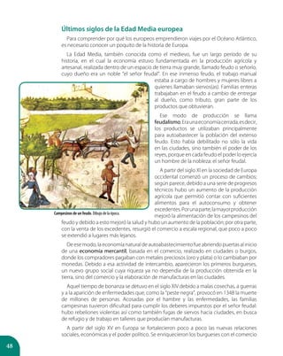 48
Últimos siglos de la Edad Media europea
Para comprender por qué los europeos emprendieron viajes por el Océano Atlántico,
es necesario conocer un poquito de la historia de Europa.
La Edad Media, también conocida como el medievo, fue un largo período de su
historia, en el cual la economía estuvo fundamentada en la producción agrícola y
artesanal, realizada dentro de un espacio de tierra muy grande, llamado feudo o señorío,
cuyo dueño era un noble “el señor feudal”. En ese inmenso feudo, el trabajo manual
estaba a cargo de hombres y mujeres libres a
quienes llamaban siervos(as). Familias enteras
trabajaban en el feudo a cambio de entregar
al dueño, como tributo, gran parte de los
productos que obtuvieran.
Ese modo de producción se llama
feudalismo.Eraunaeconomíacerrada,esdecir,
los productos se utilizaban principalmente
para autoabastecer la población del extenso
feudo. Esto había debilitado no sólo la vida
en las ciudades, sino también el poder de los
reyes, porque en cada feudo el poder lo ejercía
un hombre de la nobleza: el señor feudal.
A partir del siglo XI en la sociedad de Europa
occidental comenzó un proceso de cambios;
según parece, debido a una serie de progresos
técnicos hubo un aumento de la producción
agrícola que permitió contar con suficientes
alimentos para el autoconsumo y obtener
excedentes.Porunaparte,lamayorproducción
mejoró la alimentación de los campesinos del
feudo y debido a esto mejoró la salud y hubo un aumento de la población; por otra parte,
con la venta de los excedentes, resurgió el comercio a escala regional, que poco a poco
se extendió a lugares más lejanos.
De ese modo, la economía natural de autoabastecimiento fue abriendo puertas al inicio
de una economía mercantil, basada en el comercio, realizado en ciudades o burgos,
donde los compradores pagaban con metales preciosos (oro y plata) o lo cambiaban por
monedas. Debido a esa actividad de intercambio, aparecieron los primeros burgueses,
un nuevo grupo social cuya riqueza ya no dependía de la producción obtenida en la
tierra, sino del comercio y la elaboración de manufacturas en las ciudades.
Aquel tiempo de bonanza se detuvo en el siglo XIV debido a malas cosechas, a guerras
y a la aparición de enfermedades que, como la “peste negra”, provocó en 1348 la muerte
de millones de personas. Acosadas por el hambre y las enfermedades, las familias
campesinas tuvieron dificultad para cumplir los deberes impuestos por el señor feudal:
hubo rebeliones violentas así como también fugas de siervos hacia ciudades, en busca
de refugio y de trabajo en talleres que producían manufacturas.
A partir del siglo XV en Europa se fortalecieron poco a poco las nuevas relaciones
sociales, económicas y el poder político. Se enriquecieron los burgueses con el comercio
Campesinos de un feudo. Dibujo de la época.
 
