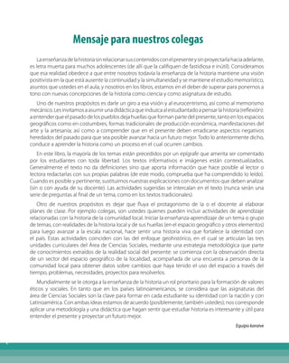 Índice
Mensaje para nuestros colegas
Laenseñanzadelahistoriasinrelacionarsuscontenidosconelpresenteysinproyectarlahaciaadelante,
es letra muerta para muchos adolescentes (de allí que la califiquen de fastidiosa e inútil). Consideramos
que esa realidad obedece a que entre nosotros todavía la enseñanza de la historia mantiene una visión
positivista en la que está ausente la continuidad y la simultaneidad y se mantiene el estudio memorístico,
asuntos que ustedes en el aula, y nosotros en los libros, estamos en el deber de superar para ponernos a
tono con nuevas concepciones de la historia como ciencia y como asignatura de estudio.
Uno de nuestros propósitos es darle un giro a esa visión y al eurocentrismo, así como al memorismo
mecánico.Lesinvitamosaasumirunadidácticaqueinduzcaalestudiantadoapensarlahistoria(reflexión):
a entender que el pasado de los pueblos deja huellas que forman parte del presente, tanto en los espacios
geográficos como en costumbres, formas tradicionales de producción económica, manifestaciones del
arte y la artesanía; así como a comprender que en el presente deben erradicarse aspectos negativos
heredados del pasado para que sea posible avanzar hacia un futuro mejor. Todo lo anteriormente dicho,
conduce a aprender la historia como un proceso en el cual ocurren cambios.
En este libro, la mayoría de los temas están precedidos por un epígrafe que amerita ser comentado
por los estudiantes con toda libertad. Los textos informativos e imágenes están contextualizados.
Generalmente el texto no da definiciones sino que aporta información que hace posible al lector o
lectora redactarlas con sus propias palabras (de este modo, comprueba que ha comprendido lo leído).
Cuando es posible y pertinente, sustituimos nuestras explicaciones con documentos que deben analizar
(sin o con ayuda de su docente). Las actividades sugeridas se intercalan en el texto (nunca serán una
serie de preguntas al final de un tema, como en los textos tradicionales).
Otro de nuestros propósitos es dejar que fluya el protagonismo de la o el docente al elaborar
planes de clase. Por ejemplo colegas, son ustedes quienes pueden incluir actividades de aprendizaje
relacionadas con la historia de la comunidad local. Iniciar la enseñanza-aprendizaje de un tema o grupo
de temas, con realidades de la historia local y de sus huellas (en el espacio geográfico y otros elementos)
para luego avanzar a la escala nacional, hace sentir una historia viva que fortalece la identidad con
el país. Estas actividades coinciden con las del enfoque geohistórico, en el cual se articulan las tres
unidades curriculares del Área de Ciencias Sociales, mediante una estrategia metodológica que parte
de conocimientos extraídos de la realidad social del presente: se comienza con la observación directa
de un sector del espacio geográfico de la localidad, acompañada de una encuesta a personas de la
comunidad local para obtener datos sobre cambios que haya tenido el uso del espacio a través del
tiempo, problemas, necesidades, proyectos para resolverlos.
Mundialmente se le otorga a la enseñanza de la historia un rol prioritario para la formación de valores
éticos y sociales. En tanto que en los países latinoamericanos, se considera que las asignaturas del
área de Ciencias Sociales son la clave para formar en cada estudiante su identidad con la nación y con
Latinoamérica. Con ambas ideas estamos de acuerdo (posiblemente, también ustedes); nos corresponde
aplicar una metodología y una didáctica que hagan sentir que estudiar historia es interesante y útil para
entender el presente y proyectar un futuro mejor.
Equipo karaive
 
