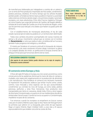 49
de manufacturas (elaboradas por trabajadores a cambio de un salario) y
con la venta de finos productos importados de Asia (sedas, condimentos,
piedras preciosas, etcétera.). Al mismo tiempo que los señores feudales
perdíanpoder,sefortalecíaeldelosreyesypudieronimponersuautoridad
sobre extensos territorios dando origen a los primeros estados nacionales
europeos, con reyes absolutistas. Entre ellos Francia, Inglaterra, Portugal,
así como España, que surge del territorio de Castilla y de Aragón debido a
la boda de la reina Isabel de Castilla con el rey Fernando de Aragón, unión
que les permitió sacar del país a los árabes que habían ocupado parte del
territorio.
Con el establecimiento de monarquías absolutistas, el rey de cada
estado nacional ejerció todos los poderes en un territorio bien delimitado.
Todos esos cambios estuvieron acompañados de nuevas maneras de
pensar y de actuar, movimiento cultural que se conoce con el nombre
de Renacimiento: un arte que exalta el valor y la belleza del ser humano;
también hubo progresos tecnológicos y científicos.
El interés por fortalecer el comercio estimuló la búsqueda de mejores
instrumentos y de naves resistentes al fuerte oleaje; inventaron la galera
y la carabela dotadas de timón; se perfeccionó la brújula (invento de la
antigua China) para que funcionara dentro de las naves.
El comercio entre Europa y Asia
A fines del siglo XV había en Europa una crisis social y económica: como
consecuencia de las epidemias disminuyó la mano de obra en campos y
ciudades; esto repercutió negativamente en la producción de alimentos
y de manufacturas. Para fortalecer el comercio era necesario mantener
la importación de productos asiáticos que tenían mucha venta: canela,
comino, nuez moscada y otras especias con las que acostumbraban
condimentar sus comidas los ricos de Europa, así como sedas, piedras
preciosas, perfumes y otras finas mercancías. Esos productos eran
transportados por tierra en caravanas, desde India, China y otros lugares
de Asia hasta Constantinopla, un puerto en el mar mediterráneo donde los
embarcaban hacia Europa. Cuando los turcos ocuparon a Constantinopla,
impidieron el paso de las caravanas.
Fue entonces cuando los europeos se empeñaron en buscar nuevas
rutas por el océano Atlántico para viajar al Asia. Naves de Portugal fueron
las primeras que salieron en su búsqueda, pero antes de que lograran
llegar al Lejano Oriente, llegó Cristóbal Colón a unas islas y él supuso
equivocadamente que estaban cerca de las costas de Asia.
PARA SABER MAS
Busca mayor información sobre
el Renacimiento en tu libro de
EducaciónArtística.
Reflexiona comenta y escribe
¿Qué aspectos de este proceso histórico puedes relacionar con los viajes de conquista y
colonizaciónanuestrocontinente?
 