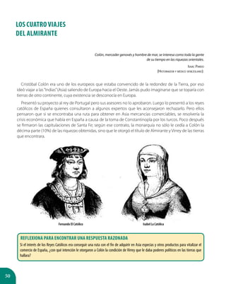 50
LOS CUATRO VIAJES
DEL ALMIRANTE
Colón, mercader genovés y hombre de mar, se interesa como toda la gente
de su tiempo en las riquezas orientales.
Isaac Pardo
(Historiador y médico venezolano).
Cristóbal Colón era uno de los europeos que estaba convencido de la redondez de la Tierra, por eso
ideó viajar a las“Indias”(Asia) saliendo de Europa hacia el Oeste. Jamás pudo imaginarse que se toparía con
tierras de otro continente, cuya existencia se desconocía en Europa.
Presentó su proyecto al rey de Portugal pero sus asesores no lo aprobaron. Luego lo presentó a los reyes
católicos de España quienes consultaron a algunos expertos que les aconsejaron rechazarlo. Pero ellos
pensaron que si se encontraba una ruta para obtener en Asia mercancías comerciables, se resolvería la
crisis económica que había en España a causa de la toma de Constantinopla por los turcos. Poco después
se firmaron las capitulaciones de Santa Fe; según ese contrato, la monarquía no sólo le cedía a Colón la
décima parte (10%) de las riquezas obtenidas, sino que le otorgó el título de Almirante y Virrey de las tierras
que encontrara.
Fernando El Católico Isabel La Católica
Reflexiona para encontrar una respuesta razonada
Si el interés de los Reyes Católicos era conseguir una ruta con el fin de adquirir en Asia especias y otros productos para vitalizar el
comercio de España, ¿con qué intención le otorgaron a Colón la condición de Virrey que le daba poderes políticos en las tierras que
hallara?
 