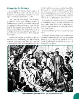 51
Primer viaje del Almirante
La expedición de Cristóbal Colón llegó en la
mañanita del 12 de octubre de 1492 a la isla de
Guahananí, sus sorprendidos habitantes les dieron
agua y comida porque tenían sed y hambre.
Creyó Colón que había llegado a una isla asiática
y consideró “indios” a sus habitantes, cuando en
realidad estaba en una isla caribeña perteneciente al
archipiélago hoy llamado Bahamas. Tomó posesión
de la isla “San Salvador” (como él la llamó), en nombre
de los reyes de España. Ese 12 de octubre comenzó
el proceso de invasión, conquista y colonización de
un continente cuya existencia era desconocida por
los europeos.
Los nativos le indicaron con señas que había otra
isla más grande. Se llevó a varios para que sirvieran de
guías y se enrumbaron hacia el sur. Desembarcaron
en Cuba, isla que Colón llamó Juana y tomó posesión
de ella. Al cabo de un tiempo continuó el viaje. El 6 de
diciembre llegó a otra isla llamada Haití por los taínos
que la habitaban; también tomó posesión de ella y
la denominó La Española (en su diario escribió que
le puso ese nombre al ver sembradíos tan hermosos
como los de un lugar de España que él conocía).
Colón ordenó la construcción del Fortín. Dejó allí
39 españoles encargados de dirigir el trabajo de los
taínos para concluir el Fortín de La Natividad que,
entre otras cosas, debía tener un pozo para depositar
el oro que obtuvieran.
En enero de 1493 emprendió el viaje de regreso a
España.
El Almirante llevó a los Reyes Católicos muestras de
oro, de plantas y animales desconocidos en Europa y
unos siete “indios”. La noticia de la llegada de Colón
provocó un alboroto de alegría y fue recibido por la
reina Isabel en su palacio.
Isabel La Católica recibe a Cristóbal Colón. (París, aprox. 1850. Litografía de la época, París,c.1850.).
 
