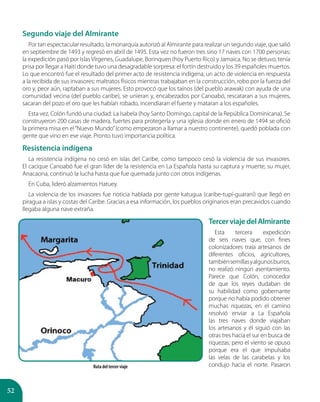 52
Segundo viaje del Almirante
Por tan espectacular resultado, la monarquía autorizó al Almirante para realizar un segundo viaje, que salió
en septiembre de 1493 y regresó en abril de 1495. Esta vez no fueron tres sino 17 naves con 1700 personas;
la expedición pasó por Islas Vírgenes, Guadalupe, Borinquen (hoy Puerto Rico) y Jamaica. No se detuvo, tenía
prisa por llegar a Haití donde tuvo una desagradable sorpresa: el fortín destruido y los 39 españoles muertos.
Lo que encontró fue el resultado del primer acto de resistencia indígena, un acto de violencia en respuesta
a la recibida de sus invasores: maltratos físicos mientras trabajaban en la construcción, robo por la fuerza del
oro y, peor aún, raptaban a sus mujeres. Esto provocó que los taínos (del pueblo arawak) con ayuda de una
comunidad vecina (del pueblo caribe), se unieran y, encabezados por Canoabó, rescataran a sus mujeres,
sacaran del pozo el oro que les habían robado, incendiaran el fuerte y mataran a los españoles.
Esta vez, Colón fundó una ciudad: La Isabela (hoy Santo Domingo, capital de la República Dominicana). Se
construyeron 200 casas de madera, fuertes para protegerla y una iglesia donde en enero de 1494 se ofició
la primera misa en el“Nuevo Mundo”(como empezaron a llamar a nuestro continente), quedó poblada con
gente que vino en ese viaje. Pronto tuvo importancia política.
Resistencia indígena
La resistencia indígena no cesó en islas del Caribe, como tampoco cesó la violencia de sus invasores.
El cacique Canoabó fue el gran líder de la resistencia en La Española hasta su captura y muerte; su mujer,
Anacaona, continuó la lucha hasta que fue quemada junto con otros indígenas.
En Cuba, lideró alzamientos Hatuey.
La violencia de los invasores fue noticia hablada por gente katugua (caribe-tupí-guaraní) que llegó en
piragua a islas y costas del Caribe. Gracias a esa información, los pueblos originarios eran precavidos cuando
llegaba alguna nave extraña.
TercerviajedelAlmirante
Esta tercera expedición
de seis naves que, con fines
colonizadores traía artesanos de
diferentes oficios, agricultores,
tambiénsemillasyalgunosburros,
no realizó ningún asentamiento.
Parece que Colón, conocedor
de que los reyes dudaban de
su habilidad como gobernante
porque no había podido obtener
muchas riquezas, en el camino
resolvió enviar a La Española
las tres naves donde viajaban
los artesanos y él siguió con las
otras tres hacia el sur en busca de
riquezas; pero el viento se opuso
porque era el que impulsaba
las velas de las carabelas y los
condujo hacia el norte. PasaronRuta del tercer viaje
 