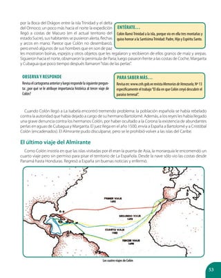 53
por la Boca del Drágon entre la isla Trinidad y el delta
del Orinoco; un poco más hacia el norte la expedición
llegó a costas de Macuro (en el actual territorio del
estado Sucre), sus habitantes se pusieron alerta, flechas
y arcos en mano. Parece que Colón no desembarcó,
pero envió algunos de sus hombres que en son de paz
les mostraron boinas, espejos y otros objetos que les regalaron y recibieron de ellos granos de maíz y arepas.
Siguieron hacia el norte, observaron la península de Paria; luego pasaron frente a las costas de Coche, Margarita
y Cubagua que poco tiempo después llamaron“islas de las perlas”.
Cuando Colón llegó a La Isabela encontró tremendo problema: la población española se había rebelado
contra la autoridad que había dejado a cargo de su hermano Bartolomé. Además, a los reyes les había llegado
una grave denuncia contra los hermanos Colón, por haber ocultado a la Corona la existencia de abundantes
perlas en aguas de Cubagua y Margarita. El juez llega en el año 1500, envía a España a Bartolomé y a Cristóbal
Colón (encadenados). El Almirante pudo disculparse, pero se le prohibió volver a las islas del Caribe.
El último viaje del Almirante
Como Colón insistía en que las islas visitadas por él eran la puerta de Asia, la monarquía le encomendó un
cuarto viaje pero sin permiso para pisar el territorio de La Española. Desde la nave sólo vio las costas desde
Panamá hasta Honduras. Regresó a España sin buenas noticias y enfermó.
Los cuatro viajes de Colón
Entérate…
Colón llamóTrinidad a la isla, porque vio en ella tres montañas y
quiso honrar a la SantísimaTrinidad: Padre, Hijo y Espíritu Santo.
Para saber más…
Revisaen:www.cnh.gob.verevistaMemoriasdeVenezuela,Nº13
especificamente el trabajo“El día en que Colón creyó descubrir el
paraíso terrenal”.
Observa y responde
Revisaelcartogramaanterioryluegorespondelasiguientepregun-
ta: ¿por qué se le atribuye importancia histórica al tercer viaje de
Colón?
 