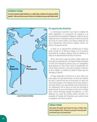 54
El reparto de América
La monarquía española tuvo buen cuidado de
darle legalidad a la ocupación de espacios y al
sometimiento de pueblos indígenas. Además de las
capitulaciones o contratos que ya conoces (como la
de Santa Fe, entre Colón y los Reyes Católicos), los
más importantes documentos legales fueron las
bulas y el requerimiento.
La Bula es un documento emitido por el Papa,
quien reside en el Vaticano (Italia) y es la máxima
autoridad de la Iglesia católica. Para los católicos, el
Papa es el representante de Dios en la tierra.
Antes del primer viaje de Colón, había salido de
Portugal una expedición y el Papa le había otorgado
al reino de Portugal las tierras que sus navegantes
descubrieran en Asia. Pero como la expedición de
Colón llegó primero a islas que creyeron asiáticas,
la reina Isabel, La Católica, le pidió al Papa que las
otorgara a España.
El Papa Alejandro VI emitió en el año 1493 una
bula según la cual pertenecían al reino de España
las islas y tierra firme que encontraran al oeste de
una línea trazada a “cien leguas de las islas Azores y
de Cabo Verde”, con autorización para cristianizar a
sus habitantes. Por lo tanto, al reino de Portugal le
pertenecería lo que encontrara al este de la citada
línea. Como Portugal quedó inconforme, un año
después, los reyes de ambos países firmaron un
acuerdo: el Tratado de Tordesillas, que rodó la línea
un poquito más hacia el oeste.
Línea delTratado deTordesillas
Entérate y opina
ElescritorvenezolanoAndrésEloyBlanco,ensulibroVargas,elalbaceadelaangustiaescribiólo
siguiente:“ColónnacióeldíaenquevioAmérica.Denohaberlavisto,paranadiehabríanacido”.
Piensa y opina
¿Qué opinas del reparto que hicieron los reyes y el Papa? ¿Qué
derechoalegabanColón,elPapaylosreyespara“tomarposesión”
de territorios que no les pertenecían?
 
