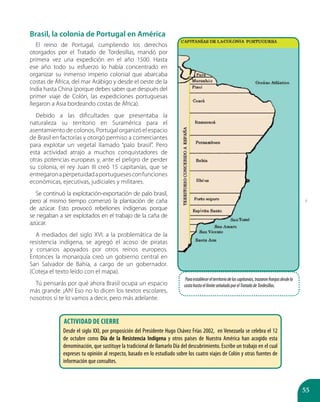 55
Brasil, la colonia de Portugal en América
El reino de Portugal, cumpliendo los derechos
otorgados por el Tratado de Tordesillas, mandó por
primera vez una expedición en el año 1500. Hasta
ese año todo su esfuerzo lo había concentrado en
organizar su inmenso imperio colonial que abarcaba
costas de África, del mar Arábigo y desde el oeste de la
India hasta China (porque debes saber que después del
primer viaje de Colón, las expediciones portuguesas
llegaron a Asia bordeando costas de África).
Debido a las dificultades que presentaba la
naturaleza su territorio en Suramérica para el
asentamiento de colonos, Portugal organizó el espacio
de Brasil en factorías y otorgó permiso a comerciantes
para explotar un vegetal llamado “palo brasil”. Pero
esta actividad atrajo a muchos conquistadores de
otras potencias europeas y, ante el peligro de perder
su colonia, el rey Juan III creó 15 capitanías, que se
entregaronaperpetuidadaportuguesesconfunciones
económicas, ejecutivas, judiciales y militares.
Se continuó la explotación-exportación de palo brasil,
pero al mismo tiempo comenzó la plantación de caña
de azúcar. Esto provocó rebeliones indígenas porque
se negaban a ser explotados en el trabajo de la caña de
azúcar.
A mediados del siglo XVI, a la problemática de la
resistencia indígena, se agregó el acoso de piratas
y corsarios apoyados por otros reinos europeos.
Entonces la monarquía creó un gobierno central en
San Salvador de Bahía, a cargo de un gobernador.
(Coteja el texto leído con el mapa).
Tú pensarás por qué ahora Brasil ocupa un espacio
más grande. ¡Ah! Eso no lo dicen los textos escolares,
nosotros sí te lo vamos a decir, pero más adelante.
Paraestablecerelterritoriodelascapitanías,trazaronfranjasdesdela
costahastaellímiteseñaladoporelTratadodeTordesillas.
Actividad de cierre
Desde el siglo XXI, por proposición del Presidente Hugo Chávez Frías 2002, en Venezuela se celebra el 12
de octubre como Día de la Resistencia Indígena y otros países de Nuestra América han acogido esta
denominación, que sustituye la tradicional de llamarlo Día del descubrimiento. Escribe un trabajo en el cual
expreses tu opinión al respecto, basado en lo estudiado sobre los cuatro viajes de Colón y otras fuentes de
información que consultes.
í
í
í
ã
é
 