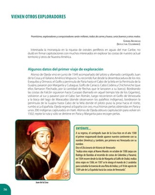 56
VIENEN OTROS EXPLORADORES
Prontísimo, exploradores y conquistadores serán millares, todos de carne y hueso, unos buenos y otros malos.
Germán Arciniegas
(Intelectual Colombiano).
Interesada la monarquía en la riqueza de ostrales perlíferos en aguas del mar Caribe, no
dudó en firmar capitulaciones con muchos interesados en explorar las costas de nuestro actual
territorio y otros de Nuestra América.
Algunos datos del primer viaje de exploración
Alonso de Ojeda vino en junio de 1549 acompañado del piloto y afamado cartógrafo Juan
de la Cosa y el italiano Américo Vespucio. Su recorrido fue desde la desembocadura de los ríos
Esequibo y Orinoco, el Golfo y península de Paria hasta el Cabo de la Vela en la Península de la
Guajira, pasaron por Margarita y Cubagua, Golfo de Cariaco, Cabo Codera y Chichiriviche (que
ellos llamaron Flechado, por la cantidad de flechas que le lanzaron a su barco). Bordeando
las costas de Falcón siguieron hacia Curazao (llamado en aquel tiempo Isla de los Gigantes),
volvieron al sur y pasaron por el Cabo San Román, luego recorrieron el Golfo de Venezuela
y la boca del lago de Maracaibo (donde observaron los palafitos indígenas), bordearon la
península de la Guajira hasta Cabo de la Vela donde el piloto puso la proa hacia el norte,
rumbo a La Española. Ojeda regresó a España con oro, muchísimas perlas obtenidas en Paria y
unos 200 indígenas capturados en Haití. Alonso de Ojeda obtuvo capitulación para volver en
1502; repite la ruta y sólo se detiene en Paria y Margarita para recoger perlas.
Juan de la Cosa
Entérate...
A su regreso, el cartógrafo Juan de la Cosa hizo en el año 1500
el primer mapamundi donde aparece nuestro continente con su
nombre (América) y, también, por primera vez Venezuela con su
nombre.
Dice el DiccionariodeHistoriadeVenezuela:
”realiza otros viajes al Nuevo Mundo: en octubre de 1500 zarpa con
Rodrigo de Bastidas al recorrido de costas de Colombia y Panamá;
en1504recorredesdelaisladeMargaritaalGolfodeUrabá;realiza
otros viajes en 1506; en 1507 se le otorga el mando de 2 carabelas
paracustodiarlatravesíadeunaflotadeIndias;yel10deagostode
1509saledeLaEspañolahacialascostasdeVenezuela”.
 