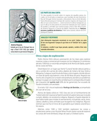 57
AméricoVespucio.
Invitado por el rey de Portugal, hizo un
viaje a Brasil (1501-1502) que exploró
costasdesdeesepaíshastalaPatagonia.
Otros viajes de exploración
Pedro Alonso Niño obtuvo autorización de los reyes para explorar
nuestras costas y comerciar por trueque con los indígenas. A comienzos
del año 1500 hizo un recorrido semejante al de Alonso de Ojeda, a partir
de las costas de Paria.
Desembarcó en un lugar que llamó “Curiana” donde obtuvo perlas y
oro a cambio de cuentas de vidrio, objetos de metal y de loza. Visitó a
Margarita, Cubagua, la península de Araya y otros lugares, donde obtuvo
un total de perlas equivalente a más de 96 libras de peso. Regresó ese
mismo año a España con un botín extraordinario, donde tuvo problemas
porque no pagó con exactitud la cantidad que le correspondía al Estado
por impuesto del quinto real (20% de las ganancias); fue acusado de
fraude al estado y encarcelado.
En el año 1501 vino el explorador Rodrigo de Bastidas, acompañado
de Juan de la Cosa.
Alonso de Ojeda volvió en 1502. Esta vez con el nombramiento de
“GobernadordeCoquivacoa”(penínsuladelaGuajira),tareaquenopudo
cumplir, debido a la resistencia indígena. Regresó a España dejando lo
que había traído para instalar el asentamiento, incluyendo, vacas, toros,
cabras, caballos y otros animales que recogieron los indígenas. Algunos
estiman que ese fue el inicio de la ganadería que todavía caracteriza a
los wayúu.
Además, entre 1500 y 1502 también exploraron las costas y
recolectaron perlas y oro: Vicente Yáñez Pinzón (quien venía de explorar
las costas del norte de Brasil), Diego de Lepe y Cristóbal Guerra.
LEE PARTE DE UNA CARTA
“En días pasados te escribí sobre mi regreso de aquellos países, los
cuales, con la armada y a expensas y por mandato de este Serenísimo
Rey de Portugal, hemos buscado y descubierto. Nos es lícito llamarlo
Nuevo Mundo porque en tiempos de nuestros mayores, de ninguno de
ellos se tuvo conocimiento (…) Será novísima mi última navegación, ya
que en ella yo he descubierto el continente habitado por más multitud
de pueblos y animales que nuestra Europa o Asia o bien África” (Carta
de Américo Vespucio a Lorenzo de Médici. Reproducida en: Noticias
secretas y públicas de América (1984) varios autores, edición de Emir
Rodríguez, España).
Alonso de Ojeda
Analiza y responde
¿Qué información importante encontraste en esa carta? ¿Sabías eso antes
de leer este fragmento? Compara lo que leíste en el “Entérate” de la página
anterior.
Te invitamos a escribir lo que hayas pensado, opinado y sentido al leer estos
materialesinformativos.
 