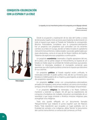 58
CONQUISTA-COLONIZACIÓN
CON LA ESPADA Y LA CRUZ
La espada y la cruz marcharon juntas en la conquista y en el despojo colonial.
Eduardo Galeano
(Escritor uruguayo).
Desde la ocupación y exploración de las islas del Caribe y costas
de Venezuela, España inició acciones para implantar la dominación en
todo el espacio que según el Tratado de Tordesillas le correspondió.
Muchos historiadores consideran que la conquista-colonización
fue un proyecto con propósitos que coincidían con los recientes
cambios ocurridos en Europa, donde se había iniciado el capitalismo
mercantil (mercantilismo) y había estados nacionales gobernados por
reyes absolutistas, como es el caso de los Reyes Católicos de España.
Tratamos de explicarte esos propósitos a continuación.
Un propósito económico: interesaba a España apropiarse del oro,
de la plata y de las perlas (según el mercantilismo, la riqueza de un
Estado se medía según la cantidad de metales preciosos que poseía).
También le interesaba establecer el monopolio comercial, para
garantizar que sólo España pudiera comerciar la riqueza que obtuviera
en sus colonias.
Un propósito político: al Estado español recién unificado, le
interesaba extender el poder político más allá de sus fronteras para
fortalecer el débil poderío de su imperio y, para lograrlo, se planteó los
dos propósitos siguientes:
Un propósito militar: contar con conquistadores-colonizadores
armados con espadas y otras armas metálicas, así como con el arcabuz
(antigua arma de fuego modernizada con tecnologías renacentistas).
Y un propósito religioso: le interesaba a los Reyes Católicos
mantener y extender su religión. De allí que las expediciones de
conquista y fundadoras de ciudades, estuvieran acompañadas de un
sacerdote y que luego enviaran a América misiones religiosas para
evangelizar a los indígenas.
Todo eso quedó reflejado en un documento llamado
“Requerimiento” que redactó el jurista español Juan de Palacios
Rubio. Toda expedición que ocupaba un lugar poblado, con la
finalidad de someter a los indígenas, debía “leerles” el documento
del cual les transcribimos un extracto del comienzo y el final.
Armas europeas
 