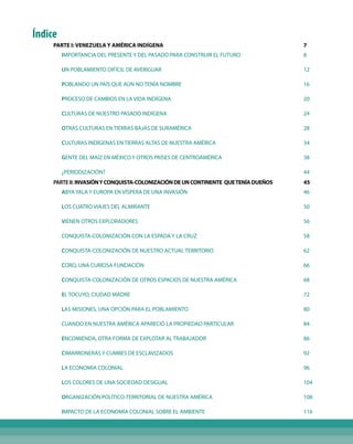 PARTE I: VENEZUELA Y AMÉRICA INDÍGENA			 7
IMPORTANCIA DEL PRESENTE Y DEL PASADO PARA CONSTRUIR EL FUTURO			 8
UN POBLAMIENTO DIFÍCIL DE AVERIGUAR			 12
POBLANDO UN PAÍS QUE AÚN NO TENÍA NOMBRE			 16
PROCESO DE CAMBIOS EN LA VIDA INDÍGENA			 20
CULTURAS DE NUESTRO PASADO INDÍGENA 			 24
OTRAS CULTURAS EN TIERRAS BAJAS DE SURAMÉRICA			 28
CULTURAS INDÍGENAS EN TIERRAS ALTAS DE NUESTRA AMÉRICA			 34
GENTE DEL MAÍZ EN MÉXICO Y OTROS PAÍSES DE CENTROAMÉRICA			 38
¿PERIODIZACIÓN?			 44
PARTEII:INVASIÓNYCONQUISTA-COLONIZACIÓNDEUNCONTINENTE QUETENÍADUEÑOS			 45
ABYA YALA Y EUROPA EN VÍSPERA DE UNA INVASIÓN			 46
LOS CUATRO VIAJES DEL ALMIRANTE			 50
VIENEN OTROS EXPLORADORES			 56
CONQUISTA-COLONIZACIÓN CON LA ESPADA Y LA CRUZ			 58
CONQUISTA-COLONIZACIÓN DE NUESTRO ACTUAL TERRITORIO			 62
CORO, UNA CURIOSA FUNDACIÓN			 66
CONQUISTA-COLONIZACIÓN DE OTROS ESPACIOS DE NUESTRA AMÉRICA			 68
EL TOCUYO, CIUDAD MADRE			 72
LAS MISIONES, UNA OPCIÓN PARA EL POBLAMIENTO			 80
CUANDO EN NUESTRA AMÉRICA APARECIÓ LA PROPIEDAD PARTICULAR			 84
ENCOMIENDA, OTRA FORMA DE EXPLOTAR AL TRABAJADOR			 86
CIMARRONERAS Y CUMBES DE ESCLAVIZADOS			 92
LA ECONOMÍA COLONIAL			 96
LOS COLORES DE UNA SOCIEDAD DESIGUAL			 104
ORGANIZACIÓN POLÍTICO-TERRITORIAL DE NUESTRA AMÉRICA			 108
IMPACTO DE LA ECONOMÍA COLONIAL SOBRE EL AMBIENTE			 116
Índice
 