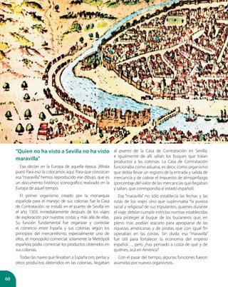 60
“Quien no ha visto a Sevilla no ha visto
maravilla”
Eso decían en la Europa de aquella época. ¡Mírala
pues! Para eso la colocamos aquí. Para que conozcan
esa “maravilla” hemos reproducido ese dibujo, que es
un documento histórico iconográfico realizado en la
Europa de aquel tiempo.
El primer organismo creado por la monarquía
española para el manejo de sus colonias fue la Casa
de Contratación: se instaló en el puerto de Sevilla en
el año 1503, inmediatamente después de los viajes
de exploración por nuestras costas y más allá de ellas.
Su función fundamental fue organizar y controlar
el comercio entre España y sus colonias según los
principios del mercantilismo, especialmente uno de
ellos, el monopolio comercial: solamente la Metrópoli
española podía comerciar los productos obtenidos en
sus colonias.
Todas las naves que llevaban a España oro, perlas y
otros productos obtenidos en las colonias, llegaban
al puerto de la Casa de Contratación en Sevilla,
e igualmente de allí salían los buques que traían
productos a las colonias. La Casa de Contratación
funcionaba como aduana, es decir, como organismo
que debía llevar un registro de la entrada y salida de
mercancía y de cobrar el impuesto de almojarifazgo
(porcentaje del valor de las mercancías que llegaban
y salían, que correspondía al estado español).
Esa “maravilla” no sólo establecía las fechas y las
rutas de los viajes sino que supervisaba “la pureza
racial y religiosa” de sus tripulantes; quienes durante
el viaje, debían cumplir estrictas normas establecidas
para proteger al buque de los bucaneros que, en
pleno mar, podían atacarlo para apropiarse de las
riquezas americanas y de piratas que con igual fin
operaban en las costas. Sin duda, esa “maravilla”
fue útil para fortalecer la economía del imperio
español…, pero ¿has pensado a costa de qué y de
quiénes, acá en América?
Con el pasar del tiempo, algunas funciones fueron
asumidas por nuevos organismos.
 