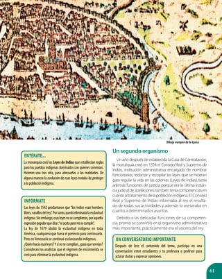 61
Unsegundoorganismo
Un año después de establecida la Casa de Contratación,
la monarquía creó en 1524 el Consejo Real y Supremo de
Indias, institución administrativa encargada de nombrar
funcionarios, redactar y recopilar las leyes que se hicieran
para regular la vida en las colonias (Leyes de Indias), tenía
además funciones de justicia porque era la última instan-
ciajudicialdeapelaciones;tambiénteníacompetenciasen
cuantoaltratamientodelapoblaciónindígena.El Consejo
Real y Supremo de Indias informaba al rey el resulta-
do de todas sus actividades y además lo asesoraba en
cuanto a determinados asuntos.
Debido a las delicadas funciones de su competen-
cia, pronto se convirtió en el organismo administrativo
más importante, prácticamente era el vocero del rey.
Dibujo europeo de la época
Entérate...
La monarquía creó las Leyes de Indias que establecían reglas
para los pueblos indígenas dominados con quienes convivían.
Hicieron una tras otra, para adecuarlas a las realidades. De
alguna manera la evolución de esas leyes trataba de proteger
alapoblaciónindígena.
infórmate
Las leyes de 1542 proclamaron que “los indios eran hombres
libres,vasallosdelrey”.Portanto,quedóeliminadalaesclavitud
indígena.Sinembargo,esasleyesnosecumplieron,poraquella
expresiónpopularquedice:“seacataperonosecumple”.
La ley de 1679 abolió la esclavitud indígena en toda
América, cualquiera que fuera el pretexto para continuarla.
Pero enVenezuela se continuó esclavizando indígenas.
¿Quiénhacíaesasleyes?Ysinosecumplían,¿paraqueservían?
Consideran los analistas que el régimen de encomienda se
creó para eliminar la esclavitud indígena.
Un conversatorio importante
Después de leer el contenido del tema, participa en una
conversación entre estudiantes y tu profesora o profesor para
aclarar dudas y expresar opiniones.
 