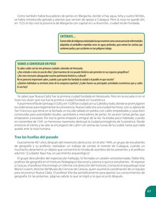 63
Como también había buscadores de perlas en Margarita, donde sí hay agua, leña y suelos fértiles,
se había introducido ganado y plantas que servían de apoyo a Cubagua. Pero la cosa no quedó ahí,
en 1525 el rey creó la provincia de Margarita con capital en La Asunción, ciudad recién fundada.
Ya sabes que Nueva Cádiz fue la primera ciudad fundada en Venezuela. Pero en la escuela ni en el
liceo nos dicen que esa fue la primera ciudad fundada en Suramérica.
Fue primeroVilla de Santiago (1526) y en 1528 fue ciudad con su Cabildo y todo, donde se promulgaron
las ordenanzas para reglamentar la convivencia. Nueva Cádiz era una ciudad hermosa, con su iglesia de
San Francisco que tenía en la fachada un escudo tallado en piedra, con calles empedradas y casas bien
construidas para autoridades locales, sacerdotes y mercaderes de perlas. Se sacaron tantas perlas, que
empezaron a escasear. Por eso la gente empezó a emigrar de la isla. Ya estaba poco habitada, cuando
en noviembre de 1541 un horroroso maremoto destruyó la ciudad primogénita de Suramérica. Desde
entonces el viento y las olas se encargaron de cubrir con arenas las ruinas de la ciudad, hasta que nada
quedó ante la vista humana.
Tras las huellas del pasado
Exactamente 401 años después del maremoto destructor, en el año 1949, un grupo de estudiantes
de geografía y su profesor, realizaban un trabajo de campo al noreste de Cubagua, cuando un
muchacho desenterró un objeto que concentró la mirada de asombro de los presentes y el profesor
advirtió: “¡Cuidado! Aquí hay un yacimiento arqueológico”.
El grupo descubridor del espectacular hallazgo, lo formaba un catalán venezolanizado, Pablo Vila,
profesor de geografía en el Instituto Pedagógico Nacional y catorce o quince estudiantes . Al regresar
a Caracas, el profesor Vila entregó un informe a la dirección del Instituto. Contactó el arqueólogo José
María Cruxent, director del Museo de Ciencias de Caracas, quien asumió la coordinación de un equipo
para reconstruir Nueva Cádiz. El profesor Vila iba periódicamente para aportar sus conocimientos de
geografía. En las próximas páginas sabrás lo que se logró y lo que ocurrió después.
Entérate...
Fueronmilesdeindígenasesclavizadoslosquemurieroncomoconsecuenciadeenfermedades
adquiridas al zambullirse repetidas veces en aguas profundas, para extraer las conchas que
contienenperlasyporaccidentesentanpeligrosotrabajo.
Vamos a conversar un poco
Ya sabes cuáles son las tres primeras ciudades coloniales deVenezuela.
•¿Has visitado o vives en una de ellas? ¿Qué muestras de ese pasado histórico aún persisten en sus espacios geográficos?
•¿No crees necesario salvaguardar nuestro patrimonio histórico y cultural?
No te parecería importante saber ¿cuándo y por quién fue fundada la ciudad o el pueblo en que naciste?
•¿Quiénes habitaban su territorio antes de la conquista española? ¿Cuáles fueron sus principales actividades económicas ayer y cuáles
lo son hoy?
 