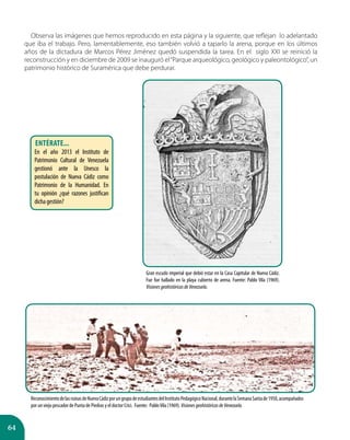 64
Observa las imágenes que hemos reproducido en esta página y la siguiente, que reflejan lo adelantado
que iba el trabajo. Pero, lamentablemente, eso también volvió a taparlo la arena, porque en los últimos
años de la dictadura de Marcos Pérez Jiménez quedó suspendida la tarea. En el siglo XXI se reinició la
reconstrucción y en diciembre de 2009 se inauguró el“Parque arqueológico, geológico y paleontológico”, un
patrimonio histórico de Suramérica que debe perdurar.
ReconocimientodelasruinasdeNuevaCádizporungrupodeestudiantesdelInstitutoPedagógicoNacional,durantelaSemanaSantade1950,acompañados
por un viejo pescador de Punta de Piedras y el doctor Crici. Fuente: PabloVila (1969).VisionesgeohistóricasdeVenezuela.
Gran escudo imperial que debió estar en la Casa Capitular de Nueva Cádiz.
Fue fue hallado en la playa cubierto de arena. Fuente: Pablo Vila (1969).
VisionesgeohistóricasdeVenezuela.
Entérate...
En el año 2013 el Instituto de
Patrimonio Cultural de Venezuela
gestionó ante la Unesco la
postulación de Nueva Cádiz como
Patrimonio de la Humanidad. En
tu opinión ¿qué razones justifican
dichagestión?
 