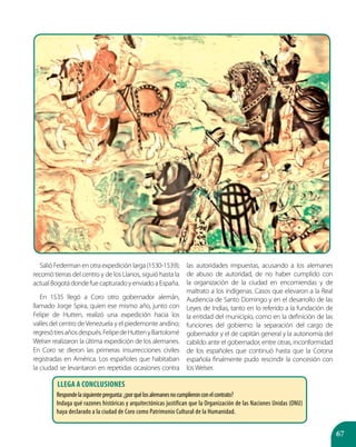 67
Salió Federman en otra expedición larga(1530-1539);
recorrió tierras del centro y de los Llanos, siguió hasta la
actualBogotádondefuecapturadoyenviadoaEspaña.
En 1535 llegó a Coro otro gobernador alemán,
llamado Jorge Spira, quien ese mismo año, junto con
Felipe de Hutten, realizó una expedición hacia los
valles del centro deVenezuela y el piedemonte andino;
regresótresañosdespués.FelipedeHuttenyBartolomé
Welser realizaron la última expedición de los alemanes.
En Coro se dieron las primeras insurrecciones civiles
registradas en América. Los españoles que habitaban
la ciudad se levantaron en repetidas ocasiones contra
las autoridades impuestas, acusando a los alemanes
de abuso de autoridad, de no haber cumplido con
la organización de la ciudad en encomiendas y de
maltrato a los indígenas. Casos que elevaron a la Real
Audiencia de Santo Domingo y en el desarrollo de las
Leyes de Indias, tanto en lo referido a la fundación de
la entidad del municipio, como en la definición de las
funciones del gobierno: la separación del cargo de
gobernador y el de capitán general y la autonomía del
cabildo ante el gobernador, entre otras, inconformidad
de los españoles que continuó hasta que la Corona
española finalmente pudo rescindir la concesión con
losWelser.
Llega a conclusiones
Respondelasiguientepregunta:¿porquélosalemanesnocumplieronconelcontrato?
Indaga qué razones históricas y arquitectónicas justifican que la Organización de las Naciones Unidas (ONU)
haya declarado a la ciudad de Coro como Patrimonio Cultural de la Humanidad.
 