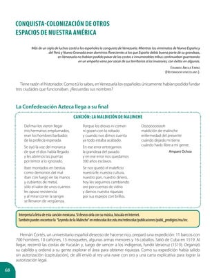 68
CONQUISTA-COLONIZACIÓN DE OTROS
ESPACIOS DE Nuestra América
Más de un siglo de luchas costó a los españoles la conquista de Venezuela. Mientras los virreinatos de Nueva España y
del Perú y Nueva Granada eran dominios florecientes a los que España debía buena parte de su grandeza,
en Venezuela no habían podido pasar de las costas e innumerables tribus continuaban guerreando
en un empeño vano por sacar de sus territorios a los invasores, con éxitos en algunas.
Eduardo Arcila Farías
(Historiador venezolano ).
Tiene razón el historiador. Como tú lo sabes, en Venezuela los españoles únicamente habían podido fundar
tres ciudades que funcionaban. ¿Recuerdas sus nombres?
La Confederación Azteca llega a su final
Canción: La maldición de Malinche
Del mar los vieron llegar
mis hermanos emplumados,
eran los hombres barbados
de la profecía esperada.
Se oyó la voz del monarca
de que el dios había llegado
y les abrimos las puertas
por temor a lo ignorado.
Iban montados en bestias
como demonios del mal
iban con fuego en las manos
y cubiertos de metal,
sólo el valor de unos cuantos
les opuso resistencia
y al mirar correr la sangre
se llenaron de vergüenza.
Porque los dioses ni comen
ni gozan con lo robado
y cuando nos dimos cuenta
ya todo estaba acabado.
En ese error entregamos
la grandeza del pasado
y en ese error nos quedamos
300 años esclavos.
Se nos quedó el maleficio
nuestra fe, nuestra cultura,
nuestro pan, nuestro dinero,
hoy les seguimos cambiando
oro por cuentas de vidrio
y damos nuestra riquezas
por sus espejos con brillos.
Ooooooooooh
maldición de malinche
enfermedad del presente
cuándo dejarás mi tierra
cuándo harás libre a mi gente.
Amparo Ochoa
Hernán Cortés, un universitario español deseoso de hacerse rico, preparó una expedición: 11 barcos con
700 hombres, 10 cañones, 13 mosquetes, algunas armas menores y 16 caballos. Salió de Cuba en 1519. Al
llegar, recorrió las costas de Yucatán y, luego de vencer a los indígenas, fundó Veracruz (1519). Organizó
su cabildo y ordenó a su gente explorar el área para obtener riquezas. Como su expedición había salido
sin autorización (capitulación), de allí envió al rey una nave con oro y una carta explicativa para lograr la
autorización legal.
Interpretalaletradeestacanciónmexicana.Sideseasoírlaconsumúsica,búscalaenInternet.
Tambiénpuedesencontrarla “LeyendadelaMalinche”enredescolar.ilce.edu.mx/redescolar/publicaciones/publi_prodigios/ma/inc.
 
