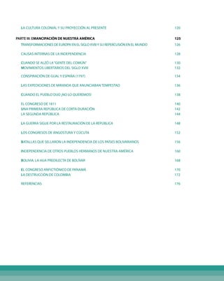 LA CULTURA COLONIAL Y SU PROYECCIÓN AL PRESENTE			 120
PARTE III: EMANCIPACIÓN DE NUESTRA AMÉRICA			 125
TRANSFORMACIONES DE EUROPA EN EL SIGLO XVIIIY SU REPERCUSIÓN EN EL MUNDO			 126
CAUSAS INTERNAS DE LA INDEPENDENCIA			 128
CUANDO SE ALZÓ LA“GENTE DEL COMÚN”			 130
MOVIMIENTOS LIBERTARIOS DEL SIGLO XVIII 			 132
CONSPIRACIÓN DE GUAL Y ESPAÑA (1797)			 134
LAS EXPEDICIONES DE MIRANDA QUE ANUNCIABAN TEMPESTAD			 136
CUANDO EL PUEBLO DIJO ¡NO LO QUEREMOS!			 138
EL CONGRESO DE 1811			 140
UNA PRIMERA REPÚBLICA DE CORTA DURACIÓN			 142
LA SEGUNDA REPÚBLICA			 144
LA GUERRA SIGUE POR LA RESTAURACIÓN DE LA REPÚBLICA			 148
LOS CONGRESOS DE ANGOSTURA Y CÚCUTA			 152
BATALLAS QUE SELLARON LA INDEPENDENCIA DE LOS PAÍSES BOLIVARIANOS			 156
INDEPENDENCIA DE OTROS PUEBLOS HERMANOS DE Nuestra América			 160
BOLIVIA: LA HIJA PREDILECTA DE BOLÍVAR			 168
EL CONGRESO ANFICTIÓNICO DE PANAMÁ			 170
LA DESTRUCCIÓN DE COLOMBIA			 172
REFERENCIAS			 176
 