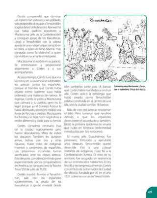 69
Cortés comprendió que dominar
un espacio tan extenso y tan poblado,
sóloeraposiblealocuparaTenochtitlán
(capitaldelaConfederación).Aprovechó
que había pueblos opositores a
Moctezuma (jefe de la Confederación)
y consiguió apoyo de los tlaxcaltecas.
Llegó a Tenochtitlán con la valiosa
ayuda de una indígena que conoció en
la costa, a quien él llamó Marina, más
conocida como “la Malinche”, a quien
convirtió en su amante e intérprete.
Moctezuma lo recibió en su palacio.
Se entrevistaron y proporcionó
alojamiento a Cortés y a sus
acompañantes.
Al poco tiempo, Cortés tuvo que ir a
la costa y en su ausencia se sublevaron
los aztecas contra los españoles,
porque el hombre que Cortés había
dejado como suplente suyo había
ordenado una matanza de nativos. Al
regresar, Cortés le pidió a Moctezuma
que calmara a su pueblo, pero no lo
logró porque ya el Consejo Azteca lo
había destituido, entonces recibió una
lluvia de flechas y piedras. Moctezuma
fue herido y se dejó morir negándose a
recibir alimentos y curas para su herida.
Cortés consideró necesario huir
de la ciudad sigilosamente pero
fueron descubiertos. Miles de indios
los atacaron. También les quitaron
armas, bolsas con oro y otras
riquezas. Hubo miles de indígenas
muertos y centenares de españoles.
Los prisioneros españoles fueron
sacrificados ante los dioses aztecas.
Este desastre, considerado el más grave
experimentado por los conquistadores
en América, se conoce como la“Noche
Triste”(30 de julio de 1520).
Cortés insistió. Rumbo a Tenochti-
tlán, sale con los españoles
sobrevivientes, la ayuda de los
tlaxcaltecas y gente enviada desde
islas caribeñas junto con 18 barcos
que Cortés había mandado a construir
allá. Cortés aplicó la estrategia que
había creado: como Tenochtitlán
estaba construida en el centro de una
isla, sitió la ciudad con los 18 barcos.
Más de cien mil aztecas resistieron
el sitio. Pero tuvieron que rendirse
debido a que los españoles
destruyeron el acueducto y, también,
brotó la primera epidemia de viruela
que hubo en América (enfermedad
introducida por los europeos).
El nuevo jefe, Cuauhtémoc fue
prisionero, torturado y ejecutado
años después. Tenochtitlán quedó
destruida. Eso y una colosal
matanza de indígenas, puso fin a la
Confederación Azteca. El resto de su
territorio fue ocupado sin resistencia
de sus entristecidos habitantes. El rey
felicitó y recompensó a Hernán Cortés
con el título de Gobernador de Ciudad
de México, fundada por él, en el año
1521 sobre las ruinas de Tenochtitlán.
Entrevista entre Moctezuma y Cortés,
con la traductora. (Dibujo de la época).
 