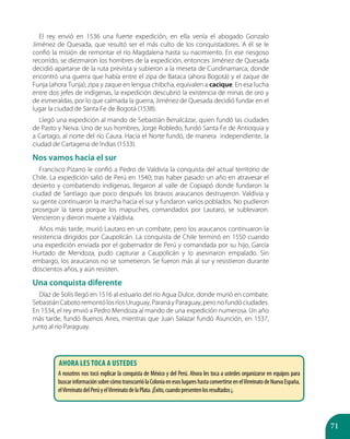 71
El rey envió en 1536 una fuerte expedición, en ella venía el abogado Gonzalo
Jiménez de Quesada, que resultó ser el más culto de los conquistadores. A él se le
confió la misión de remontar el río Magdalena hasta su nacimiento. En ese riesgoso
recorrido, se diezmaron los hombres de la expedición, entonces Jiménez de Quesada
decidió apartarse de la ruta prevista y subieron a la meseta de Cundinamarca, donde
encontró una guerra que había entre el zipa de Bataca (ahora Bogotá) y el zaque de
Funja (ahora Tunja); zipa y zaque en lengua chibcha, equivalen a cacique. En esa lucha
entre dos jefes de indígenas, la expedición descubrió la existencia de minas de oro y
de esmeraldas, por lo que calmada la guerra, Jiménez de Quesada decidió fundar en el
lugar la ciudad de Santa Fe de Bogotá (1538).
Llegó una expedición al mando de Sebastián Benalcázar, quien fundó las ciudades
de Pasto y Neiva. Uno de sus hombres, Jorge Robledo, fundó Santa Fe de Antioquia y
a Cartago, al norte del río Caura. Hacia el Norte fundó, de manera independiente, la
ciudad de Cartagena de Indias (1533).
Nos vamos hacia el sur
Francisco Pizarro le confió a Pedro de Valdivia la conquista del actual territorio de
Chile. La expedición salió de Perú en 1540; tras haber pasado un año en atravesar el
desierto y combatiendo indígenas, llegaron al valle de Copiapó donde fundaron la
ciudad de Santiago que poco después los bravos araucanos destruyeron. Valdivia y
su gente continuaron la marcha hacia el sur y fundaron varios poblados. No pudieron
proseguir la tarea porque los mapuches, comandados por Lautaro, se sublevaron.
Vencieron y dieron muerte a Valdivia.
Años más tarde, murió Lautaro en un combate, pero los araucanos continuaron la
resistencia dirigidos por Caupolicán. La conquista de Chile terminó en 1550 cuando
una expedición enviada por el gobernador de Perú y comandada por su hijo, García
Hurtado de Mendoza, pudo capturar a Caupolicán y lo asesinaron empalado. Sin
embargo, los araucanos no se sometieron. Se fueron más al sur y resistieron durante
doscientos años, y aún resisten.
Una conquista diferente
Díaz de Solís llegó en 1516 al estuario del río Agua Dulce, donde murió en combate.
SebastiánCabotoremontólosríosUruguay,ParanáyParaguay,peronofundóciudades.
En 1534, el rey envió a Pedro Mendoza al mando de una expedición numerosa. Un año
más tarde, fundó Buenos Aires, mientras que Juan Salazar fundó Asunción, en 1537,
junto al río Paraguay.
Ahora les toca a ustedes
A nosotros nos tocó explicar la conquista de México y del Perú. Ahora les toca a ustedes organizarse en equipos para
buscarinformaciónsobrecómotranscurriólaColoniaenesoslugareshastaconvertirseenelVirreinatodeNuevaEspaña,
elVirreinatodelPerúyelVirreinatodelaPlata.¡Éxito,cuandopresentenlosresultados¡.
 