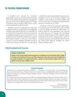 72
EL TOCUYO, CIUDAD MADRE
El español Juan Carvajal fue nombrado
gobernador interino de la provincia de Venezuela.
Como él ya estaba en Coro organizó una expedición
que ese mismo año fundó la ciudad de El Tocuyo.
Al respecto, narra el profesor Pablo Vila en su libro
Visiones geohistóricas de Venezuela:
“Verdad es que en la aridez del clima (de Coro)
dejadas las tierras al cuidado de los indios obligados
al trabajo, poco daban para vivir a un vecindario en
aumento. Ante la escasez de alimento, una parte de
la población aceptó buscar tierras mejores. Y en un
éxodo sin meta, emprendió la marcha una caravana
de hombres, mujeres y niños con sus animales y
enseres, la cual tras fatigosas jornadas hizo alto a
orillas del río Tocuyo. El valle con su verde paisaje
y abundantes aguas, pareciéndole propicias para
arraigarse en él y así lo hicieron. Fundaron una
ciudad a la que le dieron el nombre indígena del
río, era el año 1545. En el futuro sus tejidos hicieron
famoso su nombre”(ob. cit.1996)
A fines de 1545 el rey envió otro gobernador:
el licenciado Juan Pérez de Tolosa, quien nombró
a Juan de Villegas teniente de Gobernador y le
ordena organizar una expedición para explorar
las áreas cercanas a El Tocuyo. Juan de Villegas
funda San Felipe de Buria (1551) y Nueva Segovia
de Barquisimeto (1552). Villegas muere, quien lo
sustituye organiza una expedición bajo el mando
de Alonso Díaz Moreno, fundador de Nueva
Valencia del Rey (1555).
Difícil fundación de Caracas
Vamos a investigar
Recopila en fichas las ideas fundamentales para posterior uso la elaboración una línea del tiempo donde se indique
el nombre y año de fundación de El Tocuyo, San Felipe y Barquisimeto. Busca información del año de fundación de
las ciudades nombradas en los siguientes documentos, y ubicalas en la línea del tiempo. Debajo escribe con tus
palabras las ideas que hayas recopilado en fichas.
Proceso de conquista
“Para fines de la centuria XVI quedan sembradas (…): Cumaná, La Asunción, Coro, El Tocuyo, Borburata,
Barquisimeto, Valencia, Nirgua, Trujillo, Mérida, San Cristóbal, Caracas, Caraballeda, Maracaibo, Carora, La Grita,
Barinas, San Sebastián, La Guaira, Pedraza, Gibraltar, Guanare, La Victoria, fundadas muchas de ellas sobre
poblados indígenas.
Así empezó la red urbana que estructuró a la Patria. La geografía gobernó el proceso. El primer tiempo fue de
islas; siguió el de la costa; después fue el de los valles y cumbres aledañas, abiertas y accesibles a la audacia
hispana. Para el futuro, ha de continuar la penetración con la toma paulatina de los Llanos, tarea para los criollos
caraqueños en los siglos XVII y XVIII; mucho más adelante la selva…”
Salcedo Bastardo, J.l.
Historia Fundamental de Venezuela.
Caracas: Ediciones UCV, 1972.
 