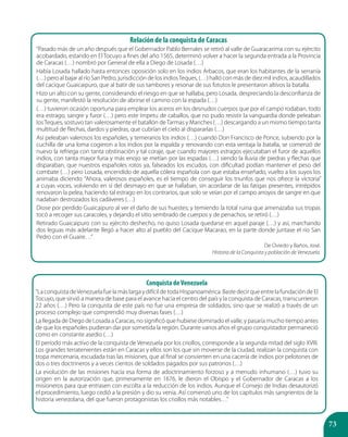 73
Relación de la conquista de Caracas
“Pasado más de un año después que el Gobernador Pablo Bernales se retiró al valle de Guaracarima con su ejército
acobardado, estando en El Tocuyo a fines del año 1565, determinó volver a hacer la segunda entrada a la Provincia
de Caracas (…) nombró por General de ella a Diego de Losada (…)
Había Losada hallado hasta entonces oposición solo en los indios Arbacos, que eran los habitantes de la serranía
(…) pero al bajar al río San Pedro, jurisdicción de los indiosTeques, (…) halló con más de diez mil indios, acaudillados
del cacique Guaicaipuro, que al batir de sus tambores y resonar de sus fotutos le presentaron altivos la batalla.
Hizo un alto con su gente, considerando el riesgo en que se hallaba, pero Losada, despreciando la desconfianza de
su gente, manifestó la resolución de abrirse el camino con la espada (…)
(…) tuvieron ocasión oportuna para emplear los aceros en los desnudos cuerpos que por el campo rodaban, todo
era estrago, sangre y furor (…) pero este ímpetu de caballos, que no pudo resistir la vanguardia donde peleaban
losTeques, sostuvo tan valerosamente el batallón deTarmas y Mariches (…) descargando a un mismo tiempo tanta
multitud de flechas, dardos y piedras, que cubrían el cielo al dispararlas (…)
Así peleaban valerosos los españoles, y temerarios los indios (…) cuando Don Francisco de Ponce, subiendo por la
cuchilla de una loma cogieron a los indios por la espalda y renovando con esta ventaja la batalla, se comenzó de
nuevo la refriega con tanta obstinación y tal coraje, que cuando mayores estragos ejecutaban el furor de aquellos
indios, con tanta mayor furia y más enojo se metían por las espadas (…) siendo la lluvia de piedras y flechas que
disparaban, que nuestros españoles rotos ya, falseados los escudos, con dificultad podían mantener el peso del
combate (…) pero Losada, encendido de aquella cólera española con que estaba enseñado, vuelto a los suyos los
animaba diciendo: “Ahora, valerosos españoles, es el tiempo de conseguir los triunfos que nos ofrece la victoria”
a cuyas voces, volviendo en sí del desmayo en que se hallaban, sin acordarse de las fatigas presentes, intrépidos
renovaron la pelea, haciendo tal estrago en los contrarios, que solo se veían por el campo arroyos de sangre en que
nadaban destrozados los cadáveres (…)
Diose por perdido Guaicaipuro al ver el daño de sus huestes; y temiendo la total ruina que amenazaba sus tropas
tocó a recoger sus caracoles, y dejando el sitio sembrado de cuerpos y de penachos, se retiró (…)
Retirado Guaicaipuro con su ejército deshecho, no quiso Losada quedarse en aquel paraje (…) y así, marchando
dos leguas más adelante llegó a hacer alto al pueblo del Cacique Macarao, en la parte donde juntase el río San
Pedro con el Guaire…”
De Oviedo y Baños, José.
Historia de la Conquista y población de Venezuela.
Conquista deVenezuela
“La conquista deVenezuela fue la más larga y difícil de toda Hispanoamérica. Baste decir que entre la fundación de El
Tocuyo, que sirvió a manera de base para el avance hacia el centro del país y la conquista de Caracas, transcurrieron
22 años (…) Pero la conquista de este país no fue una empresa de soldados, sino que se realizó a través de un
proceso complejo que comprendió muy diversas fases (…)
La llegada de Diego de Losada a Caracas, no significó que hubiese dominado el valle, y pasaría mucho tiempo antes
de que los españoles pudieran dar por sometida la región. Durante varios años el grupo conquistador permaneció
como en constante asedio (…)
El período más activo de la conquista de Venezuela por los criollos, corresponde a la segunda mitad del siglo XVIII.
Los grandes terratenientes están en Caracas y ellos son los que sin moverse de la ciudad, realizan la conquista con
tropa mercenaria, escudada tras las misiones, que al final se convierten en una cacería de indios por pelotones de
dos o tres doctrineros y a veces cientos de soldados pagados por sus patronos (…)
La evolución de las misiones hacía esa forma de adoctrinamiento forzoso y a menudo inhumano (…) tuvo su
origen en la autorización que, primeramente en 1676, le dieron el Obispo y el Gobernador de Caracas a los
misioneros para que entrasen con escolta a la reducción de los indios. Aunque el Consejo de Indias desautorizó
el procedimiento, luego cedió a la presión y dio su venia. Así comenzó uno de los capítulos más sangrientos de la
historia venezolana, del que fueron protagonistas los criollos más notables…”
 