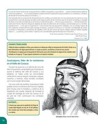 74
Guaicaipuro, líder de la resistencia
en el Valle de Caracas
Sonaron las guaruras y un ejército de cerca de
diez mil guerreros comandados por Guaicaipuro,
asume la defensa del valle de Caracas y sus
aledaños: se había unido las comunidades
caribe de los caracas, teques, maracayes, araguas,
mariches y chaimas. Hubo terribles combates
con mucha sangre derramada.
Con esa unión de pueblos, Guaicaipuro había
podido vencer la intentona de Francisco Fajardo,
pero fracasa ante la fortaleza y violencia de la
expedición de Losada. Después de fundada la
ciudad de Santiago de León de Caracas, el 25
de julio de 1567, continuaron los combates:
¡rebeldía!
Guaicaipuro; Dibujo a tinta de Felípe Sánchez.
Los Llanos fueron la tierra de conquista de los criollos caraqueños, cuya codicia (…) pareció desbordarse sobre las
inmensas praderas (…) Los conquistadores criollos tomaron toda la tierra que pudieron, sin someterse a linderos
allí donde el horizonte parecía sin límites (…)
Este episodio de la conquista de Venezuela por los criollos y en particular sus incursiones por los Llanos, es muy
escasamente conocida porque se halla oculto bajo el paño de las misiones que le sirvieron de abrigo, y el papel
de éstas no ha sido considerado en la historia civil deVenezuela (…) Por eso aquí queremos (…) llamar la atención
sobre este hecho. Muchos religiosos dejaban de lado el eufemismo de entradas y las llamaban por su nombre:
expediciones (…) Una que se organizó en 1720, reclutó más de trescientos soldados, con un estado mayor de
tres capitanes, embarcaciones para navegar el Apure y alcanzar el Orinoco, un número considerable de indios
sirvientes e intérpretes y centenares de caballos, al fin de dos meses de duros trabajos apenas habían logrado
reducir (…) cuarenta y ocho indios. Y ejército tan considerable apenas llevaba tres misioneros…
Arcila Farías, Eduardo; D. Maza Zavala; Ramón Tovar y otros.
Obra Pía de Chuao.
Caracas: U C V, 1968.
Sigamos trabajando
•Utilizalosdatosrecopiladosenfichas,pararedactaruntrabajoquereflejetuinterpretacióndeloleído.Puedeserun
texto informativo o de algún género literario: se acepta un poema, una décima o la letra de una canción.
•Distribúyanseen equiposparalabúsquedadeinformaciónacercadela fundacióndealgunade lasciudadesrepre-
sentadas en el mapa (p. 77) para exponer oralmente en el aula los resultados.
Entérate…
Es bueno que sepas que la expedición de Diego de
Losada había llegado con más de 10 mil soldados
bien armados que tenían bien protegidos su tórax
y su cabeza.
 