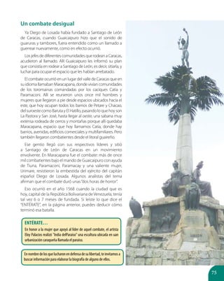 75
Un combate desigual
Ya Diego de Losada había fundado a Santiago de León
de Caracas, cuando Guaicaipuro hizo que el sonido de
guaruras y tambores, fuera entendido como un llamado a
guerrear nuevamente, como en efecto ocurrió.
Los jefes de diferentescomunidadesquerodeana Caracas,
acudieron al llamado. Allí Guaicaipuro les informó su plan
que consistía en rodear a Santiago de León, es decir, sitiarla, y
luchar para ocupar el espacio que les habían arrebatado.
El combate ocurrió en un lugar del valle de Caracas que en
su idioma llamaban Maracapana, donde vivían comunidades
de los toromainas comandadas por los caciques Catia y
Paramaconi. Allí se reunieron unos once mil hombres y
mujeres que llegaron a pie desde espacios ubicados hacia el
este, que hoy ocupan todos los barrios de Petare y Chacao,
del suroeste como Baruta y El Hatillo, pasando lo que hoy son
La Pastora y San José, hasta llegar al oeste, una sabana muy
extensa rodeada de cerros y montañas porque allí quedaba
Maracapana, espacio que hoy llamamos Catia, donde hay
barrios, avenidas, edificios comerciales y multifamiliares. Pero
también llegaron combatientes desde el litoral guaireño.
Ese gentío llegó con sus respectivos líderes y sitió
a Santiago de León de Caracas en un movimiento
envolvente. En Maracapana fue el combate: más de once
mil combatientes bajo el mando de Guaicaipuro con ayuda
de Tiuna, Paramaconi, Paramacay y una valiente mujer,
Urimare, resistieron la embestida del ejército del capitán
español Diego de Losada. Algunos analistas del tema
afirman que el combate duró unas“dos horas de horror”.
Eso ocurrió en el año 1568 cuando la ciudad que es
hoy, capital de la República Bolivariana de Venezuela, tenía
tal vez 6 o 7 meses de fundada. Si leíste lo que dice el
“ENTÉRATE”, en la página anterior, puedes deducir cómo
terminó esa batalla.
Entérate…
En honor a la mujer que apoyó al líder de aquel combate, el artista
Eloy Palacios realizó "India delParaiso" una escultura ubicada en uan
urbanización caraqueña llamada el paraiso.
Ennombredelosquelucharonendefensadesulibertad,teinvitamosa
buscar información para elaborar la biografía de alguno de ellos.
 