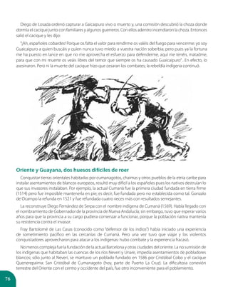 76
Oriente y Guayana, dos huesos difíciles de roer
Conquistar tierras orientales habitadas por cumanagotos, chaimas y otros pueblos de la etnia caribe para
instalar asentamientos de blancos europeos, resultó muy difícil a los españoles pues los nativos destruían lo
que sus invasores instalaban. Por ejemplo, la actual Cumaná fue la primera ciudad fundada en tierra firme
(1514) pero fue imposible mantenerla en pie; es decir, fue fundada pero no establecida como tal. Gonzalo
de Ocampo la refunda en 1521 y fue refundada cuatro veces más con resultados semejantes.
La reconstruye Diego Fernández de Serpa con el nombre indígena de Cumaná (1569). Había llegado con
el nombramiento de Gobernador de la provincia de Nueva Andalucía; sin embargo, tuvo que esperar varios
años para que la provincia a su cargo pudiera comenzar a funcionar, porque la población nativa mantenía
su resistencia contra el invasor.
Fray Bartolomé de Las Casas (conocido como “defensor de los indios”) había iniciado una experiencia
de sometimiento pacífico en las cercanías de Cumaná. Pero una vez tuvo que viajar y los violentos
conquistadores aprovecharon para atacar a los indígenas: hubo combate y la experiencia fracasó.
No menos compleja fue la fundación de la actual Barcelona y otras ciudades del oriente. La no sumisión de
los indígenas que habitaban las cuencas de los ríos Neverí y Unare, impedía asentamientos de pobladores
blancos; sólo junto al Neverí, se mantuvo un poblado fundado en 1586 por Cristóbal Cobo y el cacique
Quenerepaima: San Cristóbal de Cumanagoto (hoy, parte de Puerto La Cruz). La dificultosa conexión
terrestre del Oriente con el centro y occidente del país, fue otro inconveniente para el poblamiento.
Diego de Losada ordenó capturar a Gaicaipuro vivo o muerto y, una comisión descubrió la choza donde
dormía el cacique junto con familiares y algunos guerreros. Con ellos adentro incendiaron la choza. Entonces
salió el cacique y les dijo:
“¡Ah, españoles cobardes! Porque os falta el valor para rendirme os valéis del fuego para vencerme: yo soy
Guaicaipuro a quien buscáis y quien nunca tuvo miedo a vuestra nación soberbia; pero pues ya la fortuna
me ha puesto en lance en que no me aprovecha el esfuerzo para defenderme, aquí me tenéis, matadme,
para que con mi muerte os veáis libres del temor que siempre os ha causado Guaicaipuro” . En efecto, lo
asesinaron. Pero ni la muerte del cacique hizo que cesaran los combates; la rebeldía indígena continuó.
 