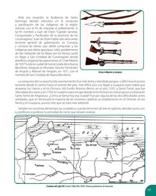 77
Ante esa situación, la Audiencia de Santo
Domingo decidió intervenir en la conquista
y pacificación de los indígenas de la región
oriental, con el fin de impulsar el poblamiento. A
tal fin nombró a Juan de Orpín “Capitán General,
Conquistador y Pacificador de la provincia de los
cumanagotos”. Juan de Orpín había sido años antes
teniente general de gobernación en Cumaná,
y conocía las tierras que debía conquistar y los
indígenas que debía apaciguar. Salió, posiblemente
de San Sebastián de los Reyes (en los llanos), tardó
en llegar a San Cristóbal de Cumanagoto donde
planificó y organizó las operaciones; el 12 de febrero
de 1637 funda la ciudad de Santa Eulalia de la Nueva
Barcelona. Después la refundan Sancho Fernández
de Angulo y Manuel de Yangües, en 1671, con el
nombre de San Cristóbal de Nueva Barcelona.
La conquista del sur para fundar asentamientos fue más lenta y retardada porque, si difícil era el acceso
terrestre desde el centro hasta el oriente del país, más difícil aún, era llegar a Guayana, pues había que
atravesar los Llanos y el río Orinoco. Allí fundó Antonio Berrío, en el año 1595, a Santo Tomé, que fue
refundada dos veces y en 1764, la mudaron para el lugar donde el río Orinoco es más angosto y la llamaron
Santo Tomé de Angostura. ¿Cómo se llama hoy esa ciudad? Fue por alguna de las dos dificultades antes
señaladas, que en Venezuela la mayoría de las misiones católicas se establecieron en el Oriente, en los
llanos y en Guayana, asunto este que se trata más adelante.
Señalen en una línea del tiempo las ciudades y cuando terminen de leer el capítulo, decidan junto con
su profesora o profesor la actividad de cierre que deseen realizar.
Armas indígenas y europeas
Ciudades del siglo XVI. Fuente: PabloVila (1969). VisionesgeohistóricasdeVenezuela.
 
