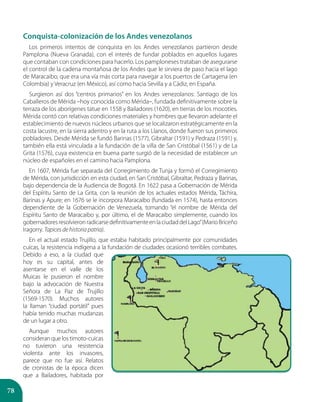 78
Conquista-colonización de los Andes venezolanos
Los primeros intentos de conquista en los Andes venezolanos partieron desde
Pamplona (Nueva Granada), con el interés de fundar poblados en aquellos lugares
que contaban con condiciones para hacerlo. Los pamploneses trataban de asegurarse
el control de la cadena montañosa de los Andes que le sirviera de paso hacia el lago
de Maracaibo, que era una vía más corta para navegar a los puertos de Cartagena (en
Colombia) y Veracruz (en México), así como hacia Sevilla y a Cádiz, en España.
Surgieron así dos “centros primarios” en los Andes venezolanos: Santiago de los
Caballeros de Mérida –hoy conocida como Mérida–, fundada definitivamente sobre la
terraza de los aborígenes tatue en 1558 y Bailadores (1620), en tierras de los mocotíes.
Mérida contó con relativas condiciones materiales y hombres que llevaron adelante el
establecimiento de nuevos núcleos urbanos que se localizaron estratégicamente en la
costa lacustre, en la sierra adentro y en la ruta a los Llanos, donde fueron sus primeros
pobladores. Desde Mérida se fundó Barinas (1577), Gibraltar (1591) y Pedraza (1591) y,
también ella está vinculada a la fundación de la villa de San Cristóbal (1561) y de La
Grita (1576), cuya existencia en buena parte surgió de la necesidad de establecer un
núcleo de españoles en el camino hacia Pamplona.
En 1607, Mérida fue separada del Corregimiento de Tunja y formó el Corregimiento
de Mérida, con jurisdicción en esta ciudad, en San Cristóbal, Gibraltar, Pedraza y Barinas,
bajo dependencia de la Audiencia de Bogotá. En 1622 pasa a Gobernación de Mérida
del Espíritu Santo de La Grita, con la reunión de los actuales estados Mérida, Táchira,
Barinas y Apure; en 1676 se le incorpora Maracaibo (fundada en 1574), hasta entonces
dependiente de la Gobernación de Venezuela, tomando “el nombre de Mérida del
Espíritu Santo de Maracaibo y, por último, el de Maracaibo simplemente, cuando los
gobernadoresresolvieronradicarsedefinitivamenteenlaciudaddelLago”(MarioBriceño
Iragorry. Tapices de historia patria).
En el actual estado Trujillo, que estaba habitado principalmente por comunidades
cuicas, la resistencia indígena a la fundación de ciudades ocasionó terribles combates.
Debido a eso, a la ciudad que
hoy es su capital, antes de
asentarse en el valle de los
Muicas le pusieron el nombre
bajo la advocación de Nuestra
Señora de La Paz de Trujillo
(1569-1570). Muchos autores
la llaman “ciudad portátil” pues
había tenido muchas mudanzas
de un lugar a otro.
Aunque muchos autores
consideranquelostimoto-cuicas
no tuvieron una resistencia
violenta ante los invasores,
parece que no fue así. Relatos
de cronistas de la época dicen
que a Bailadores, habitada por
 
