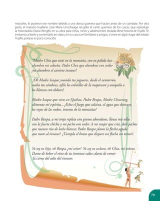 79
mocotíes, le pusieron ese nombre debido a una danza guerrera que hacían antes de un combate. Por otra
parte, el maestro trujillano José María Urrucheaga recopiló el canto guerrero de los cuicas, que reprodujo
la historiadora Diana Rengifo en su obra para niñas, niños y adolescentes titulada Breve historia de Trujillo. Te
invitamos a leerlo y comentarlo en clase y en tu casa con familiares y amigos, si vives en algún lugar del estado
Trujillo, porque es poco conocido.
 
