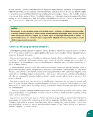81
músicas y danzas. Con esto pretendían eliminar la desconfianza, para luego explicarles en su propia lengua
y de manera simple, los principios de la religión católica y los nuevos modos de vida que debían adoptar.
Se atraía a los indígenas ofreciéndoles tierras, ganados y herramientas para trabajar. Estos métodos pacíficos,
en la mayoría de los casos, no dieron el resultado esperado. Los indígenas recibían enseñanzas de la religión
católica, pero continuaban practicando sus religiones disimuladamente; otras veces se rebelaban y rechazaban
la acción misional. Pero hubo otras comunidades que sí aceptaron ser cristianizadas.
Pueblos de misión y pueblos de doctrina
Los indígenas ya reducidos en un poblado o aldea quedaban totalmente bajo la autoridad y régimen
de los misioneros, sin intervención de los gobernantes civiles españoles. Este tipo de reducción tomaba
el nombre de pueblo de misión.
Cuando se consideraba que ya los indígenas habían asimilado la religión, los hábitos de vida y costumbres
españolas, el pueblo de misión era convertido en un pueblo de doctrina y pasaba a ser gobernado por
una autoridad civil española –el corregidor– asistido por un sacerdote que continuaba las enseñanzas y
prácticas del cristianismo.
A muchos pueblos de misión se les adjudicaban tierras para la producción agropecuaria. Esas tierras se
dividían en dos partes: las que eran propiedad común de los misioneros y las destinadas a la comunidad
indígena. Estas últimas se dividían en parcelas o conucos y se repartían entre las familias indígenas con el
objeto de que las trabajaran para su subsistencia y para pagar a los misioneros un tributo en productos.
Además, por un pequeño pago, los indígenas debían trabajar tres días a la semana en las tierras de la
orden misionera.
Los reglamentos de vida eran rutinarios: se les obligaba a vivir dentro del territorio del pueblo y allí
no podía entrar elemento alguno que perteneciera a los mestizos o los negros. Se levantaban temprano
antes de salir el sol para iniciar sus trabajos y antes, rezar. Había tiempo destinado para aprender religión
y el idioma español.
A Venezuela vinieron sacerdotes de tres órdenes: franciscanos, jesuitas y capuchinos. Estos últimos fueron
los que desarrollaron un mayor trabajo misional; fundaron numerosas poblaciones en Guayana y hacia el
centro y oriente del territorio.
Las misiones capuchinas de Guayana fueron las mejores organizadas y económicamente las más
productivas. Allí fundaron los misioneros a Tumeremo, Guasipati, San Félix, Upata y otros poblados.
Cultivaron maíz, caña de azúcar y arroz. Fabricaron quesos, casabe, ron; curtieron cueros y obtuvieron
una cantidad de carne de res que no sólo abasteció a Angostura (hoy Ciudad Bolívar) sino que se les
permitió exportar a la isla de Trinidad.
Entérate…
Generalmentesepresentaalasmisionescomounmediopacíficodesometeralosindígenas;sinembargo,losmisionerosentrabana
los territorios indígenas acompañados por soldados españoles fuertemente armados. La estrategia de la fuerza fue la que se empleó
con más frecuencia para poder reducir indígenas, esto es, dominar al grupo de indígenas y mantenerlo reunido en una aldea, para
ejercerallílalabormisional.Paraevitaropodercontenercualquierintentodefugaodeinsurrección,cercadeesaaldeasefundaban
poblados de españoles fuertemente armados.
 