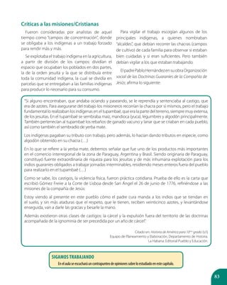 83
Críticas a las misiones/Cristianas
Fueron consideradas por analistas de aquel
tiempo como “campos de concentración”, donde
se obligaba a los indígenas a un trabajo forzado
para rendir más y más.
Se explotaba el trabajo indígena en la agricultura,
a partir de división de los campos: dividían el
espacio que ocupaban los poblados en dos partes,
la de la orden jesuita y la que se distribuía entre
toda la comunidad indígena, la cual se dividía en
parcelas que se entregaban a las familias indígenas
para producir lo necesario para su consumo.
Para vigilar el trabajo escogían algunos de los
principales indígenas, a quienes nombraban
“alcaldes”, que debían recorrer las chacras (campos
de cultivo) de cada familia para observar si estaban
bien cuidadas y si eran suficientes. Pero también
debían vigilar a los que estaban trabajando.
ElpadrePabloHernándezensuobraOrganización
social de las Doctrinas Guaraníes de la Compañía de
Jesús; afirma lo siguiente:
“Si alguno encontraban, que andaba ociando y paseando, se le reprendía y sentenciaba al castigo, que
era de azotes. Para asegurarse del trabajo los misioneros recorrían la chacra por sí mismos, pero el trabajo
fundamental lo realizaban los indígenas en el tupambaé, que era la parte del terreno, siempre muy extensa,
de los jesuitas. En el tupambaé se sembraba maíz, mandioca (yuca), legumbres y algodón principalmente.
También pertenecían al tupambaé los rebaños de ganado vacuno y lanar que se criaban en cada pueblo,
así como también el sembradío de yerba mate.
Los indígenas pagaban su tributo con trabajo, pero además, lo hacían dando tributos en especie, como
algodón obtenido en su chacra (…)
En lo que se refiere a la yerba mate, debemos señalar que fue uno de los productos más importantes
en el comercio interregional de la zona de Paraguay, Argentina y Brasil. Siendo originaria de Paraguay,
constituyó fuente extraordinaria de riqueza para los jesuitas y de más inhumana explotación para los
indios guaraníes obligados a trabajar jornadas interminables, residiendo meses enteros fuera del pueblo
para realizarlo en el tupambaé (…)
Como se sabe, los castigos, la violencia física, fueron práctica cotidiana. Prueba de ello es la carta que
escribió Gómez Freire a la Corte de Lisboa desde San Ángel el 26 de junio de 1776, refiriéndose a las
misiones de la compañía de Jesús:
Estoy viendo al presente en este pueblo cómo el padre cura manda a los indios que se tiendan en
el suelo, y sin más ataduras que el respeto, que le tienen, reciben veinticinco azotes, y levantándose
enseguida, van a darle las gracias y besarle la mano.
Además existieron otras clases de castigos: la cárcel y la expulsión fuera del territorio de las doctrinas
acompañada de la ignominia de ser precedida por un año de cárcel”.
Citado en: Historia de América para 10mo
grado (s.f.)
Equipo de Planeamiento y Elaboración, Departamento de Historia.
La Habana: Editorial Pueblo y Educación.
sigamos trabajando
Enelaulaseescucharáuncontrapunteodeopinionessobreloestudiadoenestecapítulo.
 
