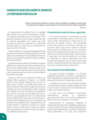 84
CUANDO EN Nuestra América APARECIÓ
LA PROPIEDAD Particular
Lo expresado por el profesor Vila en el epígrafe,
tiene relación con lo que has estudiado en tu libro
“Los espacios geográficos de la humanidad”. Tenlo
presente, porque te será útil para comprender que
los espacios geográficos son creados por seres
humanos (en este caso españoles) en condiciones
históricas dadas (en este caso, las condiciones de
aquel momento histórico).
España trasladó a sus colonias la propiedad privada
de la tierra que existía en Europa desde hacía muchos
siglos. Esto contrastaba con la propiedad colectiva de
la tierra que caracterizó a todas las culturas indígenas
de Nuestra América.
Generalmentelasciudadessefundabanenlugares
poblados por indígenas que habían dominado; eran
ellos los que sabían dónde conseguir agua y leña
(que era la única energía existente), así como palmas
y otros materiales para construirle a sus dominadores
las primeras viviendas.
Cuando el jefe de una expedición fundaba una
ciudad, debía organizar el espacio y el cabildo
(gobierno local), decidir dónde se iba a construir la
plaza mayor, la iglesia y las edificaciones para uso
oficial: ese sería el centro de la ciudad. Las tierras que
rodeaban ese centro, se distribuía en lotes o parcelas
que repartían entre los miembros de la expedición
para construir sus casas. Sin embargo, para que su
derecho a la propiedad del lote y la vivienda fuera
efectiva, debía residir varios años en ella. Además, a
muchos de los expedicionarios se les otorgaba una
parcela en los alrededores de la ciudad para“casas de
campo”, donde se cultivaba un huerto y se criaban
gallinas, chivos y cerdos para el consumo familiar.
Este repartimiento fue la primera forma de adquirir
la propiedad privada urbana.
Propiedad privada de tierras agrícolas
En el presente existen en Venezuela y en toda
Latinoamérica, haciendas para el cultivo de una
misma planta (monocultivo) y hatos para la cría
extensiva de ganado vacuno. Tanto haciendas
como hatos ocupan una inmensa extensión. En
los hatos, toda o casi toda la sabana es espacio
donde pasta el ganado; pero en las haciendas,
generalmente dejan grandes espacios sin cultivar y
utilizan instrumentos tradicionales. Cada hacienda
y cada hato, con esas características, constituye
un latifundio. El sistema latifundista que hoy
tenemos, lo heredamos de la Colonia. ¿Qué sabes
tú de los males del latifundismo y de lo que se está
haciendo en Venezuela para eliminarlo?
Así nacieron los latifundios
Los reyes de España, otorgaban a los primeros
pobladores blancos de sus colonias, el privilegio de
recibir gratuitamente grandes extensiones de tierra,
para que las destinaran a la agricultura o a la cría.
La posesión de la tierra era confirmada mediante
una real cédula de gracia o merced emitida por el rey
o la reina: esto se conoce como “mercedes de tierra”,
es decir, como regalo de tierras.
En otros casos, ese privilegio se denominó
repartimiento, porque se repartieron
gratuitamente tierras a los primeros pobladores
blancos de villas y pueblos en el campo.
Posteriormente, la monarquía estableció la
composicióndetierras.Estamodalidadsurgióporque
muchos dueños de tierras recibidas legalmente por
merced o por repartimiento, invadieron ilegalmente
tierras adyacentes a las suyas para acrecentar
Conocer el vivir humano al ponerse en contacto culturas tan dispares: La indígena y la renacentista
de los españoles que llegaron a nuestras tierras, es de alto interés humano, histórico y geográfico.
Pablo Vila
 