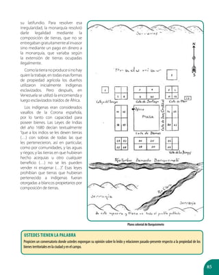 85
su latifundio. Para resolver esa
irregularidad, la monarquía resolvió
darle legalidad mediante la
composición de tierras, que no se
entregabangratuitamentealinvasor
sino mediante un pago en dinero a
la monarquía, que variaba según
la extensión de tierras ocupadas
ilegalmente.
Comolatierranoproducesinohay
quien la trabaje, en todas esas formas
de propiedad agrícola los dueños
utilizaron inicialmente indígenas
esclavizados. Pero después, en
Venezuela se utilizó la encomienda y
luego esclavizados traídos de África.
Los indígenas eran considerados
vasallos de la Corona española,
por lo tanto con capacidad para
poseer bienes. Las Leyes de Indias
del año 1680 decían textualmente
“que a los indios se les dexen tierras
(…) con sobras de todas las que
les pertenecieron, así en particular,
como por comunidades, y las aguas
y riegos; y las tierras en que hubieran
hecho acequias u otro cualquier
beneficio (…) no se les pueden
vender ni enajenar (…)”. Esas leyes
prohibían que tierras que hubieran
pertenecido a indígenas fueran
otorgadas a blancos propietarios por
composición de tierras.
Plano colonial de Barquisimeto
Ustedes tienen la palabra
Propicien un conversatorio donde ustedes expongan su opinión sobre lo leído y relacionen pasado-presente respecto a la propiedad de los
bienesterritorialesenlaciudadyenelcampo.
 