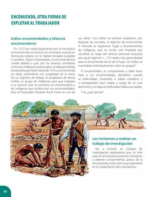 86
ENCOMIENDA, OTRA FORMA DE
EXPLOTAR AL TRABAJADOR
Indios encomendados y blancos
encomenderos
En 1512 fue creada legalmente por la monarquía
la encomienda; se inició en los virreinatos cuando en
Venezuela todavía no se habían fundado ciudades
ni pueblos. Según historiadores, la encomienda fue
creada debido a que, por los excesos cometidos
contra los indígenas esclavizados, se había prohibido
esclavizarlosporRealCédulade1510.Laencomienda
no debe confundirse con propiedad de la tierra.
Era un régimen de trabajo: el propietario de tierras
recibía un grupo de indígenas para que trabajara
a su servicio; este se convertía en encomendero y
los indígenas que recibía eran sus encomendados.
Dice el historiador Eduardo Arcila Farías en una de
sus obras: “Los indios no siempre aceptaron, aún
después de vencidos, el régimen de encomienda.
A menudo se registraron fugas y levantamientos
de indígenas, que no tenían otra finalidad que
sacudirse la carga del servicio personal impuesta
por aquel régimen (…) El medio más generalizado
para la encomienda era el de la fuga. Los indios se
marchaban individualmente o bien en grupos”.
El encomendero se comprometía a darle buen
trato a sus encomendados, atenderlos cuando
se enfermaban, enseñarles a hablar castellano y
a evangelizarlos (que estaba a cargo de un cura
doctrinero y en algunos latifundios había una capilla).
Y tú, ¿qué opinas?
Les invitamos a realizar un
trabajo de investigación
Vas a iniciarte en trabajos de
investigación exploratoria que, en este
caso, te servirá para esclarecer conceptos
y obtener conocimientos acerca de la
encomienda, institución muy importante
en la implantación del colonialismo.
 