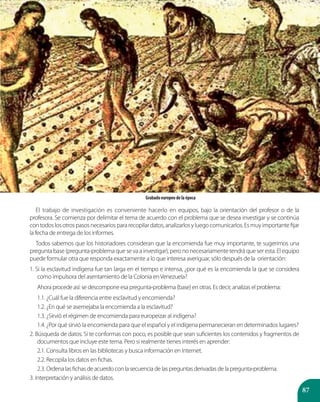 87
El trabajo de investigación es conveniente hacerlo en equipos, bajo la orientación del profesor o de la
profesora. Se comienza por delimitar el tema de acuerdo con el problema que se desea investigar y se continúa
contodoslosotrospasosnecesariospararecopilardatos,analizarlosyluegocomunicarlos.Esmuyimportantefijar
la fecha de entrega de los informes.
Todos sabemos que los historiadores consideran que la encomienda fue muy importante, te sugerimos una
pregunta base (pregunta-problema que se va a investigar), pero no necesariamente tendrá que ser esta. El equipo
puede formular otra que responda exactamente a lo que interesa averiguar, sólo después de la orientación:
1. Si la esclavitud indígena fue tan larga en el tiempo e intensa, ¿por qué es la encomienda la que se considera
como impulsora del asentamiento de la Colonia enVenezuela?
Ahora procede así: se descompone esa pregunta-problema (base) en otras. Es decir, analizas el problema:
1.1. ¿Cuál fue la diferencia entre esclavitud y encomienda?
1.2. ¿En qué se asemejaba la encomienda a la esclavitud?
1.3. ¿Sirvió el régimen de encomienda para europeizar al indígena?
1.4. ¿Por qué sirvió la encomienda para que el español y el indígena permanecieran en determinados lugares?
2. Búsqueda de datos. Si te conformas con poco, es posible que sean suficientes los contenidos y fragmentos de
documentos que incluye este tema. Pero si realmente tienes interés en aprender:
2.1. Consulta libros en las bibliotecas y busca información en Internet.
2.2. Recopila los datos en fichas.
2.3. Ordena las fichas de acuerdo con la secuencia de las preguntas derivadas de la pregunta-problema.
3. Interpretación y análisis de datos.
Grabado europeo de la época
 