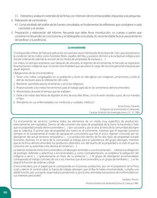 88
3.1.	 Interpretayanalizaelcontenidodelasfichas,conintencióndeencontrarposiblesrespuestasalaspreguntas.
4.	 Elaboracióndeconclusiones.
4.1.	Como resultado del análisis de las fuentes consultadas, se fundamentan las reflexiones que condujeron a cada
conclusiónyseanotan.
5.	 Preparación y elaboración del informe. Recuerda que debe llevar introducción, un cuerpo o partes que
contienen el desarrollo, las conclusiones y la bibliografía consultada. (Es recomendable buscar asesoramiento
del profesor o la profesora).
La encomienda
“Correspondió a Pérez deTolosa la aplicación por primera vez enVenezuela de las leyes de 1542, que proclamaron
la condición de los indios como hombres libres, vasallos del Rey, y pusieron término a la esclavitud indígena por
rescate ordenando además la revisión de los títulos de propiedad de esclavos (…)
Los indios no siempre aceptaron, aun después de vencidos, el régimen de encomienda. A menudo se registraron
levantamientos indígenas que no tenían otra finalidad que sacudirse la carga del servicio personal impuesta por
aquel régimen.
Obligaciones de los encomenderos:
1.	Tener a los indios congregados en su población y tener en ella iglesia con imágenes, ornamentos y todo lo
demás necesario para la celebración del culto.
2.	Mantener sacerdote para la enseñanza y servicios religiosos.
3.	Proporcionarle a los indios herramientas para el trabajo agrícola en las sementeras del encomendero.
4.	Alimentarlos durante el tiempo que les trabajen.
5.	 Darle a las indias diez libras de algodón al año; de esas diez libras, cinco le serán vestidos suyos, de sus maridos
e hijos.
6.	Atenderlos en sus enfermedades con medicinas y cuidados médicos”.
Arcila Farias, Eduardo.
El régimen de encomienda en Venezuela.
Caracas: Instituto de Investigaciones, U C V, 1986.
“La encomienda de servicios contiene todos los elementos de un modo muy específico de producción,
esencialmente pre-capitalista. Dentro de ella conviven dos tipos de propiedad de la tierra: la hacienda o hato
que es propiedad privada del encomendero (…) por una parte y, por la otra, la tierra de la comunidad aborigen
que es colectiva. El primer tipo de propiedad era nuevo en el continente, mientras que el segundo conservó
siempre en lo fundamental el modo de apropiación comunitario que fue el único régimen conocido por los
aborígenes del actual territorio venezolano (…) La producción dentro de los dos tipos de propiedad cumple
funciones distintas. En la tierra de la comunidad se trabaja para la subsistencia del grupo aborigen, mientras
que en la finca del encomendero los productos obtenidos son del dueño de la propiedad y es este el que los
consume con su parentela o los destina al comercio (…)
La relación existente entre el encomendero y el aborigen sometido a una encomienda (…) destaca la obligación
de proteger, defender y adoctrinar a encomendados y, como contraprestación, se establece la obligación del
indígena a servir (…) gratuitamente en favor de su protector (…) Al grupo de aborígenes encomendados
correspondió el trabajo concreto de sol a sol, mientras que al encomendero y un grupo de familiares (…) se les
asignó la función de ordenar y dirigir.
El encomendero, por el papel que le correspondía en el proceso productivo, por ser el propietario de la finca
rural y ejercer el control sobre la fuerza de trabajo aborigen que el Rey le había encomendado, cumplía una
doble función, por una parte, organizaba la producción y, por la otra, orientaba ese proceso de conformidad con
sus intereses personales”.
Cardozo, Arturo.
Proceso histórico de Venezuela (tomo I). Caracas,1986.
 