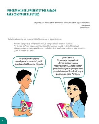 8
IMPORTANCIA DEL PRESENTE Y DEL PASADO
PARA CONSTRUIR EL FUTURO
Hoy es hoy, con el peso de todo el tiempo ido, con las alas de todo lo que será mañana.
Pablo Neruda
(Poeta Chileno).
¡No, chamo!
El presente es producto
del pasado pero con
modificaciones. Ahora existen
pueblos indígenas porque en el
pasado fueron sólo ellos los que
poblaron a toda América.
Yo siempre he creído
que el pasado se acabó y sólo
queda en los libros de historia.
Relaciona lo escrito por el poeta Pablo Neruda con el siguiente texto:
Nuestro tiempo es el presente, es decir, el tiempo en que estamos viviendo.
“El tiempo ido”es el pasado y el futuro es el tiempo que vendrá, es decir“el mañana”.
Ahora relaciona lo escrito por Neruda, con la foto de la wayúu que está en la página anterior. 	
¿Qué te sugiere esa foto?
 