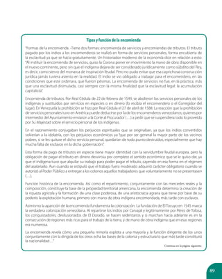 89
Tipos y función de la encomienda
“Formas de la encomienda. -Tiene dos formas: encomienda de servicios y encomiendas de tributos. El tributo
pagado por los indios a los encomenderos se realizó en forma de servicios personales, forma encubierta de
la esclavitud ya que se hacia gratuitamente. Un historiador moderno de la economía dice en relación a esto:
“Al instituir la encomienda de servicios, quiso la Corona poner en movimiento la mano de obra disponible en
el nuevo continente, pero sin que el indígena dejara de ser considerado jurídicamente como súbdito del Rey,
es decir, como siervo del monarca de inspiración feudal. Pero no pudo evitar que esa caprichosa construcción
jurídica jamás tuviera asiento en la realidad. El indio se vio obligado a trabajar para el encomendero, en las
condiciones que este ordenara, que fueron pésimas. La encomienda de servicios no fue, en la práctica, más
que una esclavitud disimulada, casi siempre con la misma finalidad que la esclavitud legal: la acumulación
capitalista”.
Encomienda de tributos. Por Real Cédula de 22 de febrero de 1549, se abolieron los servicios personales de los
indígenas y sustituidos por servicios en especies o en dinero (lo recibía el encomendero o el Corregidor del
lugar). En Venezuela la prohibición se hizo por Real Cédula el 27 de abril de 1588. La reacción que la prohibición
de servicios personales tuvo en América puede deducirse por la de los encomenderos venezolanos, quienes por
intermedio del Ayuntamiento enviaron a la Corte al Procurador (…) a pedir que se suspendiera todo lo proveído
por Su Majestad sobre el servicio personal de los indígenas.
En el razonamiento conjugaban los perjuicios espirituales que se originaban, ya que los indios convertidos
volverían a la idolatría, con los perjuicios económicos ya “que por ser general la mayor parte de los vecinos
pobres, si se les quitase el dicho servicio personal, quedarían de todo punto destruidos, especialmente que hay
mucha falta de esclavos en la dicha gobernación”.
Esta forma de pago de tributos en especie tiene mayor identidad con la servidumbre feudal europea, pero la
obligación de pagar el tributo en dinero desvirtúa por completo el sentido económico que se le quiso dar, ya
que el indígena tuvo que alquilar su trabajo para poder pagar el tributo, cayendo en esa forma en el régimen
del asalariado. Aun cuando se estipuló que el trabajo fuera moderado adquirió carácter obligatorio cuando se
autorizó al Poder Público a entregar a los colonos aquellos trabajadores que voluntariamente no se presentasen
(…).
Función histórica de la encomienda. Así como el repartimiento, conjuntamente con las mercedes reales y la
composición, constituye la base de la propiedad territorial americana, la encomienda determina la creación de
la riqueza agrícola y la formación de una clase poderosa, de una aristocracia agraria que tiene por base de su
poderío la explotación humana, primero con mano de obra indígena encomendada, más tarde con esclavos.
Asimismo la aparición de la encomienda fundamenta la colonización. La fundación de El Tocuyo en 1545 marca
la verdadera colonización venezolana. Al repartirse los indios por Carvajal y legítimamente por Pérez de Tolosa,
los conquistadores, desilusionados de El Dorado, se hacen sedentarios y si marchan hacia adelante es en la
consecución de regiones más ricas para el trabajo de la tierra, y de mano de obra indígena que en esas regiones
era numerosa.
La encomienda revela cómo una pequeña minoría explota a una mayoría y la función dirigente de los unos
conjuntamente con la dirigida de los otros echa las bases de la colonia y estructura lo que más tarde constituirá
la nacionalidad…”
Continua en la página siguiente.
 