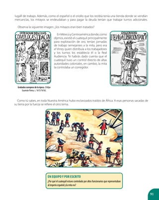91
Como tú sabes, en toda Nuestra América hubo esclavizados traídos de África. A esas personas sacadas de
su tierra por la fuerza se refiere el otro tema.
Grabados europeos de la época. (Felípe
Guamán Poma, c. 1615/1616).
En equipo y por escrito
¿Porquéelcuatequilestuvocontroladoporaltosfuncionariosquerepresentaban
alimperioespañolylamitano?
lugaR de trabajo. Además, como el español o el criollo que los recibía tenía una tienda donde se vendían
mercancías, los mitayos se endeudaban y para pagar la deuda tenían que trabajar turnos adicionales.
Observa la siguiente imagen: ¿los mitayos eran bien tratados?
EnMéxicoyCentroaméricadonde,como
dijimos, existió el cuatequil principalmente
para explotación de oro, tenían jornadas
de trabajo semejantes a la mita, pero era
el Virrey quien distribuía a los trabajadores
y los turnos los establecía él o la Real
Audiencia. Te habrás dado cuenta que el
cuatequil tuvo un control directo de altas
autoridades coloniales, en cambio, la mita
la controlaba un corregidor.
 