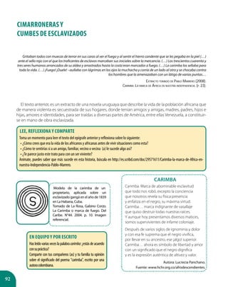 92
CIMARRONERAS Y
CUMBES DE ESCLAVIZADOS
Gritaban todos con muecas de terror en sus caras al ver el fuego y al sentir el hierro candente que se les pegaba en la piel (…)
ante el sello rojo con el que los traficantes de esclavos marcaban sus iniciales sobre la mercancía. (…) Los trescientos cuarenta y
tres seres humanos arrancados de su aldea y arrastrados hasta la costa eran marcados a fuego. (…) La carimba los sellaba para
toda la vida. (…) ¡Fuego! ¡Duele! –aullaba con lágrimas en los ojos la muchacha y corría de un lado al otro y se chocaba contra
los hombres que la amenazaban con un látigo de varias puntas…
Extracto tomado de Pablo Marrero (2008).
Carimba: La marca de África en nuestra independencia. (p. 23).
El texto anterior, es un extracto de una novela uruguaya que describe la vida de la población africana que
de manera violenta es secuestrada de sus hogares, donde tenían amigos y amigas, madres, padres, hijos e
hijas, amores e identidades, para ser traídas a diversas partes de América, entre ellas Venezuela, a constituir-
se en mano de obra esclavizada.
Modelo de la carimba de un
propietario, aplicada sobre un
esclavizado gangá en el año de 1839
en La Habana, Cuba.
Tomado de La Rosa, Gabino Corzo.
La Carimba o marca de fuego. Del
Caribe. N°44. 2004. p. 10. Imagen
referencial.
Carimba
Carimba. Marca de abominable esclavitud
que todo nos robó, excepto la conciencia
que nosotros revela su física presencia
y enfatiza en el negro, su máxima virtud.
Carimba… marca indignante de vasallaje
que quiso destruir todas nuestras raíces.
Y aunque hoy presentamos diversos matices,
somos supervivientes de infame coloniaje.
Después de varios siglos de ignominia y dolor
y con esa fe suprema que el negro vivifica,
por llevar en su ancestro, ese ¡algo! superior.
Carimba… ahora es símbolo de libertad y amor
con un significado que el negro dignifica
y es la expresión auténtica de altivez y valor.
Autora: Lucrecia Panchano.
Fuente: www.hchr.org.co/afrodescendientes.
Lee, reflexiona y comparte
Toma un momento para leer el texto del epígrafe anterior y reflexiona sobre lo siguiente:
•	¿Cómo crees que era la vida de los africanos y africanas antes de vivir situaciones como esta?
•	¿Cómo te sentirías si a un amigo, familiar, vecino o vecina (a) le sucede algo así?
•	¿Te parece justo este trato para con un ser viviente?
Anímate, puedes saber que más sucede en esta historia, búscala en http://es.scribd.com/doc/29571611/Carimba-la-marca-de-Africa-en-
nuestra-Independencia-Pablo-Marrero.
En equipo y por escrito
Hasleídovariasveceslapalabracarimba:¿estásdeacuerdo
consupráctica?
Comparte con tus compañeros (as) y tu familia tu opinión
sobre el significado del poema "carimba", escrito por una
autoracolombiana.
 