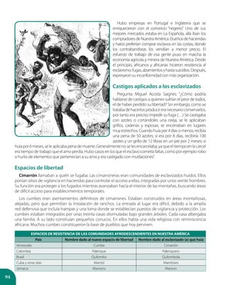 94
Hubo empresas en Portugal e Inglaterra que se
enriquecieron con el comercio “negrero”. Uno de sus
mejores mercados estaba en La Española, allá iban los
compradoresdeNuestra América.Dueñosdehaciendas
y hatos preferían comprar esclavos en las costas, donde
los contrabandistas los vendían a menor precio. El
esfuerzo de trabajo de esa gente puso en marcha la
economía agrícola y minera de Nuestra América. Desde
el principio, africanos y africanas hicieron resistencia al
esclavismo:fugas,alzamientosyhastasuicidios.Después,
expresaron su inconformidad con más organización.
Castigos aplicados a los esclavizados
Pregunta Miguel Acosta Saignes: “¿Cómo podría
hablarse de castigos a quienes sufrían el peor de todos,
el de haber perdido su libertad? Sin embargo, como se
tratabadehacerlosproducireranecesarioconservarlos,
por tanto era preciso impedir su fuga (…) Se castigaba
con azotes o cortándoles una oreja, se le aplicaban
grillos, cadenas y esposas, se encerraban en lugares
muyestrechos.Cuandohuíapor4díasomenos,recibía
una pena de 50 azotes; si era por 8 días, recibiría 100
azotes y un grillo de 12 libras en un pie por 2 meses; si
huíapor6meses,seleaplicabapenademuerte.Generalmentenoselesencarcelaba,yaqueeltiempoenlacárcel
era tiempo de trabajo que el amo perdía. Hubo casos en los que el esclavo cometía faltas, como por ejemplo robo
o hurto de elementos que pertenecían a su amo y era castigado con mutilaciones”.
Espacios de libertad
Cimarrón llamaban a quién se fugaba. Las cimarroneras eran comunidades de esclavizados huidos. Ellos
ponían sitios de vigilancia en haciendas para controlar el acceso a ellas, integradas por unos veinte hombres.
Su función era proteger a los fugados mientras avanzaban hacia el interior de las montañas, buscando áreas
de difícil acceso para establecimientos temporales.
Los cumbes eran asentamientos definitivos de cimarrones. Estaban construidos en áreas montañosas,
alejadas, pero que permitían la instalación de ranchos. La entrada al lugar era difícil, debido a la amplia
red defensiva que incluía trampas y una loma donde se establecían puestos de vigilancia y protección. Los
cumbes estaban integrados por unas treinta casas disimuladas bajo grandes árboles. Cada casa albergaba
una familia. A su lado construían pequeños conucos. En ellos había una vida religiosa con reminiscencia
africana. Muchos cumbes constituyeron la base de pueblos que hoy perviven.
ESPACIOS DE RESISTENCIA DE LAS COMUNIDADES AFRODESCENDIENTES EN NUESTRA AMÉRICA
País Nombre dado al nuevo espacio de libertad Nombre dado al esclavizado (a) que huía
Venezuela Cumbe Cimarrón
Colombia Palenque Palenquero
Brasil Quilombo Quilombola
Cuba y otras islas Mambí Mambises
Jamaica Maroons Maroon
 