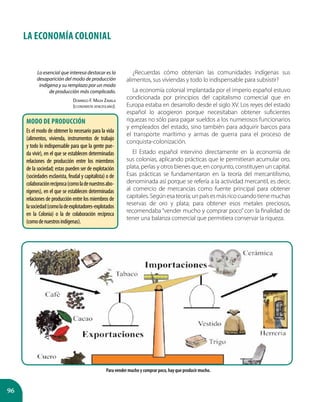 96
LA ECONOMÍA COLONIAL
¿Recuerdas cómo obtenían las comunidades indígenas sus
alimentos, sus viviendas y todo lo indispensable para subsistir?
La economía colonial implantada por el imperio español estuvo
condicionada por principios del capitalismo comercial que en
Europa estaba en desarrollo desde el siglo XV. Los reyes del estado
español lo acogieron porque necesitaban obtener suficientes
riquezas no sólo para pagar sueldos a los numerosos funcionarios
y empleados del estado, sino también para adquirir barcos para
el transporte marítimo y armas de guerra para el proceso de
conquista-colonización.
El Estado español intervino directamente en la economía de
sus colonias, aplicando prácticas que le permitieran acumular oro,
plata, perlas y otros bienes que, en conjunto, constituyen un capital.
Esas prácticas se fundamentaron en la teoría del mercantilismo,
denominada así porque se refería a la actividad mercantil, es decir,
al comercio de mercancías como fuente principal para obtener
capitales.Segúnesateoría;unpaísesmásricocuandotienemuchas
reservas de oro y plata; para obtener esos metales preciosos,
recomendaba “vender mucho y comprar poco” con la finalidad de
tener una balanza comercial que permitiera conservar la riqueza.
Lo esencial que interesa destacar es la
desaparición del modo de producción
indígena y su remplazo por un modo
de producción más complicado.
Domingo F. Maza Zavala
(economista venezolano).
Modo de producción
Es el modo de obtener lo necesario para la vida
(alimentos, vivienda, instrumentos de trabajo
y todo lo indispensable para que la gente pue-
da vivir), en el que se establecen determinadas
relaciones de producción entre los miembros
de la sociedad; estas pueden ser de explotación
(sociedades esclavista, feudal y capitalista) o de
colaboraciónrecíproca(comoladenuestrosabo-
rígenes), en el que se establecen determinadas
relaciones de producción entre los miembros de
lasociedad(comoladeexplotadores-explotados
en la Colonia) o la de colaboración recíproca
(comodenuestrosindígenas).
Para vender mucho y comprar poco, hay que producir mucho.
 