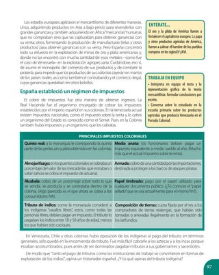 97
Los estados europeos aplicaron el mercantilismo de diferentes maneras.
Unos, adquiriendo productos en Asia a bajo precio para revenderlos con
grandes ganancias y también adquiriendo en África“mercancías”humanas
que no compraban sino que las capturaban para obtener ganancias con
su venta; otros, fomentando la producción de manufacturas (telas y otros
productos) para obtener ganancias con su venta. Pero España concentró
todo su esfuerzo en la explotación de minas de oro y plata americanas y,
donde no las encontró con mucha cantidad de esos metales –como fue
el caso de Venezuela– en la explotación agropecuaria. Cuidándose, eso sí,
de asumir el monopolio del comercio de sus productos y de combatir la
piratería, para impedir que los productos de sus colonias cayeran en manos
de los países rivales, así como también el contrabando y el comercio ilegal,
cuyas ganancias quedaban en otros bolsillos.
España estableció un régimen de impuestos
El cobro de impuestos fue otra manera de obtener ingresos. La
Real Hacienda fue el organismo encargado de cobrar los impuestos
establecidos por el imperio español en sus colonias. En la Venezuela actual
existen impuestos nacionales, como el impuesto sobre la renta y lo cobra
un organismo del Estado es conocido como el Seniat. Pues en la Colonia
también hubo impuestos y un organismo que los cobraba.
PRINCIPALES IMPUESTOS COLONIALES
Quinto real: a la monarquía le correspondía la quinta
partedelasperlas,oroyplataobtenidosenlascolonias.
Media anata: los funcionarios debían pagar un
impuesto equivalente a medio sueldo al año. (Mucho
más que el actual impuesto sobre la renta).
Almojarifazgo:enlospuertoscolonialessecobrabaun
porcentaje del valor de las mercaderías que entraban o
salían (ahora se cobra el impuesto de aduana).
Armada:cobrodeunacantidadporlasimportaciones,
destinada a proteger a los barcos de ataques piratas.
Alcabala: cobro de un porcentaje sobre todo lo que
se vendía, se producía y se contrataba dentro de la
colonia. (Algo parecido es el que ahora se cobra a los
consumidores: IVA).
Papel timbrado: pago por el papel utilizado para
cualquier documento público. (¿Tú conoces el “papel
sellado”que se usa actualmente para el mismo fin?).
Tributo de indios: como la monarquía consideró a
los indígenas “vasallos libres”, estos, como todas las
personas libres, debían pagar un impuesto. El tributo lo
pagaban los indios entre 18 y 50 años de edad, menos
los que habían sido caciques.
En Venezuela, Chile y otras colonias hubo oposición de los indígenas al pago del tributo; en términos
generales, sólo quedó en la encomienda de tributo. Fue más fácil cobrarle a los aztecas y a los incas porque
estaban acostumbrados, pues antes de ser dominados pagaban tributos a sus gobernantes y sacerdotes.
De modo que “tanto el pago de tributos como las instituciones de trabajo se convirtieron en formas de
explotación de los indios”, opina un historiador español. ¿Y tú qué opinas del tributo indígena?
Composición de tierras: cuota fijada por el rey a los
compradores de tierras realengas, que habían sido
tomadas o anexadas ilegalmente en la formación de
los latifundios.
Entérate...
El oro y la plata de América fueron a
fortalecer el capitalismo europeo. La papa
y otros productos agrícolas de América,
fueron a calmar el hambre de los pueblos
europeosenlossiglosXVyXVI.
Trabaja en equipo
• Interpreta en equipo el texto y la
representación gráfica de la teoría
mercantilista: formular conclusiones por
escrito.
• Conversa sobre lo estudiado en la
escuela primaria sobre los productos
agrícolas que producía Venezuela en el
Período Colonial.
 
