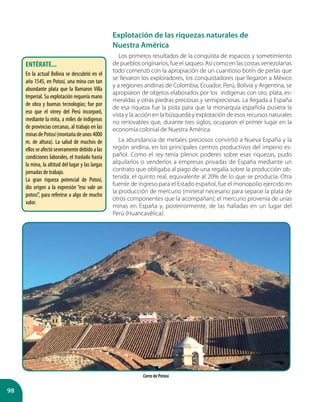 98
Explotación de las riquezas naturales de 		
Nuestra América
Los primeros resultados de la conquista de espacios y sometimiento
de pueblos originarios, fue el saqueo. Así como en las costas venezolanas
todo comenzó con la apropiación de un cuantioso botín de perlas que
se llevaron los exploradores, los conquistadores que llegaron a México
y a regiones andinas de Colombia, Ecuador, Perú, Bolivia y Argentina, se
apropiaron de objetos elaborados por los indígenas con oro, plata, es-
meraldas y otras piedras preciosas y semipreciosas. La llegada a España
de esa riqueza fue la pista para que la monarquía española pusiera la
vista y la acción en la búsqueda y explotación de esos recursos naturales
no renovables que, durante tres siglos, ocuparon el primer lugar en la
economía colonial de Nuestra América.
La abundancia de metales preciosos convirtió a Nueva España y la
región andina, en los principales centros productivos del imperio es-
pañol. Como el rey tenía plenos poderes sobre esas riquezas, pudo
alquilarlos o venderlos a empresas privadas de España mediante un
contrato que obligaba al pago de una regalía sobre la producción ob-
tenida: el quinto real, equivalente al 20% de lo que se producía. Otra
fuente de ingreso para el Estado español, fue el monopolio ejercido en
la producción de mercurio (mineral necesario para separar la plata de
otros componentes que la acompañan); el mercurio provenía de unas
minas en España y, posteriormente, de las halladas en un lugar del
Perú (Huancavélica).
Cerro de Potosí
Entérate...
En la actual Bolivia se descubrió en el
año 1545, en Potosí, una mina con tan
abundante plata que la llamaron Villa
Imperial. Su explotación requería mano
de obra y buenas tecnologías; fue por
eso que el virrey del Perú incorporó,
mediante la mita, a miles de indígenas
de provincias cercanas, al trabajo en las
minasdePotosí(montañadeunos4000
m. de altura). La salud de muchos de
ellos se afectó severamente debido a las
condiciones laborales, el traslado hasta
la mina, la altitud del lugar y las largas
jornadas de trabajo.
La gran riqueza potencial de Potosí,
dio origen a la expresión “eso vale un
potosí”, para referirse a algo de mucho
valor.
 