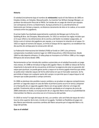 Historia
El voleibol (inicialmente bajo el nombre de mintonette) nació el 9 de febrero de 1895 en
Estados Unidos, en Holyoke, Massachusetts. Su inventor fue William George Morgan, un
profesor de educación física de la YMCA. Se trataba de un juego de interior por equipos
con semejanzas al tenis o al balonmano. Aunque próximo en su alumbramiento al
baloncesto por tiempo y espacio, se distancia claramente de éste en la rudeza, al no existir
contacto entre los jugadores.
El primer balón fue diseñado especialmente a petición de Morgan por la firma A.G.
Spalding & Bros. de Chicopee, Massachusetts. En 1912 se revisaron las reglas iniciales que
en lo que refiere a las dimensiones de la cancha y del balón no estaban aseguradas, se
limita a seis el número de jugadores por equipo, y se incorpora la rotación en el saque. En
1922 se regula el número de toques, se limita el ataque de los zagueros y se establecen los
dos puntos de ventaja para la consecución del set.
La Federación Internacional de Voleibol (FIVB) se fundó en 1947 y los primeros
campeonatos mundiales tuvieron lugar en 1949 (masculino) y 1952 (femenino). Desde
1964 ha sido deporte olímpico. El vóley playa se incorpora a la FIVB en 1986 y a los Juegos
Olímpicos de verano desde 1996.
Recientemente se han introducido cambios sustanciales en el voleibol buscando un juego
más vistoso. En 1998 se introduce la figura del jugador líbero. En 2000 se reduce de forma
importante la duración de los encuentros al eliminar la exigencia de estar en posesión del
saque para puntuar; se puede ganar punto y saque en la misma jugada mientras que antes
se podía estar robando saques de forma alternativa sin que el marcador avanzara. Se ha
permitido el toque con cualquier parte del cuerpo o se permite que el saque toque la red
siempre que acabe pasando a campo contrario.
En 2006 se plantean dos posibles nuevos cambios y se prueban en algunas competiciones:
permitir un segundo saque en caso de fallar el primero (como ocurre en tenis) y disponer
en el banquillo de un segundo jugador líbero con el que poder alternar a lo largo del
partido. Finalmente sólo se acepta, en la revisión aprobada en el congreso de junio de
2008 celebrado en Dubái, la incorporación de un segundo líbero reserva y la posibilidad de
intercambiar los líberos una única vez en el transcurso del partido.
En 2010 se revisa2 la regla del toque de red, y se cambia: solo será falta de toque de red si
toca la cinta superior de la red, e incide en la jugada. También se flexibiliza el juego con
dos líberos permitiendo sucesivos cambios del líbero actuante por el segundo líbero a lo
largo del partido.
Que es el voleibol
 