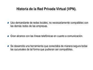 Historia de la Red Privada Virtual (VPN).


Uso demandante de redes locales, no necesariamente compatibles con
las demás redes de las empresas.


Gran alcance con las líneas telefónicas en cuanto a comunicación.


Se desarrolla una herramienta que conectaba de manera segura todas
las sucursales de tal forma que pudieran ser compatibles.
 