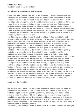 CAPÍTULO 1: Mitos
Tradición oral entre los Kaldorei
Los Titanes y la Formación del Universo
Nadie sabe exactamente cómo inició el Universo. Algunos teorizan que una
catastrófica explosión cósmica envió al infinito una inmensidad de mundos
desconocidos hacia la vastedad de la Gran Oscuridad del Más Allá – mundos
que algún día albergarían una diversidad maravillosa y terrible de formas de
vida. Otros creen que el Universo fue creado por una sola Todopoderosa
Entidad benigna, cuya Sagrada Luz ilumina desde tiempos inmemoriales, las
vidas de todos y cada uno de los seres del Universo. Aunque los orígenes del
caótico Universo ciertamente son inciertos, está claro que una raza poderosa
se encargó de estabilizar los varios mundos y asegurarse que a futuro esos
mundos siguieran sus mismos pasos.
Los Titanes, colosales dioses de piel metálica de las infinidades del
cosmos, exploraron el naciente universo, y trabajaron en los mundos que iban
encontrando. No está claro de dónde vinieron y por qué lo hacían, pero
ordenaron los mundos levantando poderosas montañas y drenando vastos
océanos. Rasgaron los cielos y atmósferas respirables surgieron. En cada
lugar que encontraron, elaboraron un plan para darle orden al caos
existente. Al mismo tiempo, le dieron poderes a razas primitivas para que
trabajaran y mantuvieran la integridad de sus respectivos mundos.
Regidos por una elite llamada El Panteón, cuyo Alto Padre, Aman’thul,
gobernaba con justicia e igualdad, los Titanes le dieron orden a los cientos
de millones de mundos que exploraron en la Gran Oscuridad del Más Allá
durante las primeras eras de la creación. El benevolente Panteón, para
salvaguardar las estructuras de estos mundos, siempre estuvo vigilante
contra el ataque extradimensional de las viles razas del Torbellino del
Vacío. El Torbellino, una dimensión etérea de magia caótica que conecta una
miríada de mundos del universo, era el hogar de un número infinito y
primigenio de maléficos demonios, cuyo único objetivo era destruir la vida y
devorar las energías del universo viviente. Incapaces de concebir el mal o
la extinción de cualquier forma de vida, los Titanes se vieron obligados a
hallar una forma de terminar los constantes ataques de los demonios.
Sargeras y la Traición
Con el paso del tiempo, las entidades demoníacas encontraron la forma de
penetrar en los mundos de los Titanes desde el Torbellino del Vacío, y el
Panteón eligió a sus más grandes guerreros, Sargeras, para actuar como
primera línea de defensa. El noble gigante de bronce bruñido, Sargeras,
cumplió con sus deberes por interminables milenios, buscando y destruyendo
demonios donde quiera que los encontrara. A través de los eones, Sargeras
encontró dos poderosas razas demoníacas, ambas con ambición de ganar poder y
dominio sobre el universo físico.
Los Eredar, una insidiosa raza de hechiceros diabólicos, usaron sus embrujos
 