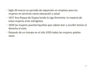 • Siglo XX marco un periodo de expansión en empleos para las
mujeres en servicios como educación y salud
• 1917 Ana Roque de Dupey fundo la Liga feminista: la mayoría de
estas mujeres eran sufragistas
• 1929 las mujeres puertorriqueñas que sabían leer y escribir tenían el
derecho al voto.
• Después de un tiempo en el año 1935 todas las mujeres podían
votar.
103
 